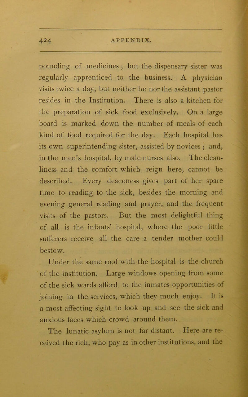 pounding of medicinevS j but the dispensary sister was regularly apprenticed to the business. A physician visits twice a day, but neither he nor the assistant pastor resides in the Institution. There is also a kitchen for the preparation of sick food exclusively. On a large board is marked down the number of meals of each kind of food required for the day. Each hospital has its own superintending sister, assisted by novices ; and, in the men’s hospital, by male nurses also. The clean- liness and the comfort which reign here, cannot be described. Every deaconess gives part of her spare time to reading to the sick, besides the morning and evening general reading and prayer, and the frequent visits of the pastors. But the most delightful thing of all is the infants’ hospital, where the poor little sutferers receive all the care a tender mother could bestow. Under the same roof with the hospital is the church of the institution. Large windows opening from some of the sick wards afford to the inmates opportunities of joining in the service.s, which they much enjoy. It is a most affecting sight to look up and .see the sick and anxious faces which crowd around them. The lunatic asylum is not far distant. Here are re- ceived the rich, who pay as in other institutions, and the
