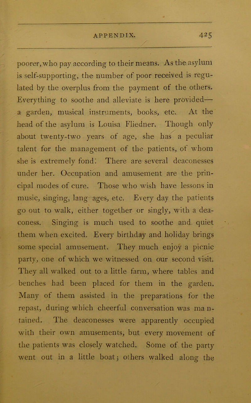 poorer, who pay according to their means. As the asylum is self-supporting, the number of poor received is regu- lated by the overplus from the payment of the others. Everything to soothe and alleviate is here provided— a garden, musical instruments, books, etc. At the head of the asylum is Louisa Fliedner. Though only about twenty-two years of age, she has a peculiar talent for the management of the patients, of whom she is extremely fond'. There are several deaconesses under her. Occupation and amusement are the prin- cipal modes of cure. Those who wish have lessons in music, singing, lang uages, etc. Every day the patients go out to walk, either together or singly, with a dea- coness. Singing is much used to soothe and. quiet them when excited. Every birthday and holiday brings some special amusement. They much enjoy a picnic party, one of which we witnessed on our second visit. They all walked out to a little farm, where tables and benches had been placed for them in the garden. Many of them assisted in the preparations for the repast, during which cheerful conversation was ma n- tained. The deaconesses were apparently occupied with their own amusements, but every movement of the patients was closely watched. Some of the party went out in a little boatj others walked along the