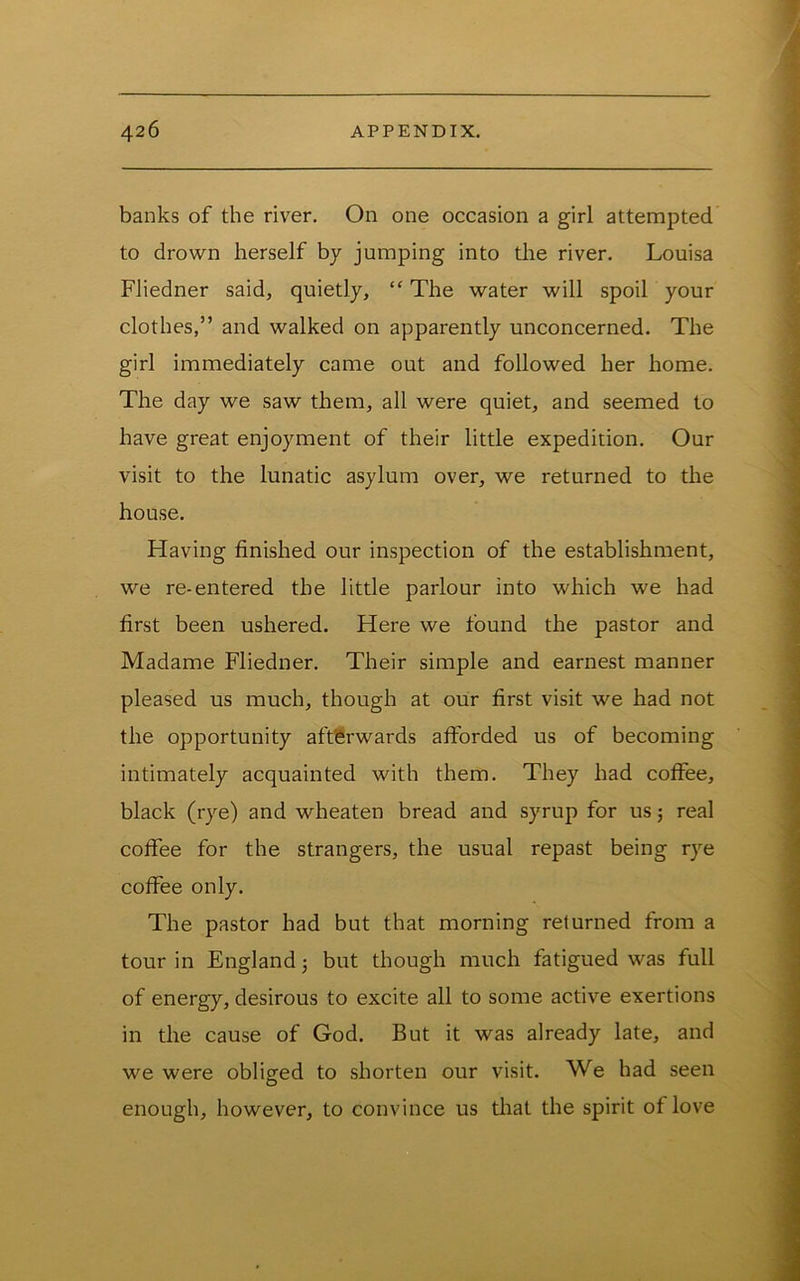 banks of the river. On one occasion a girl attempted to drown herself by jumping into the river. Louisa Fliedner said, quietly, “The water will spoil your clothes,” and walked on apparently unconcerned. The girl immediately came out and followed her home. The day we saw them, all were quiet, and seemed to have great enjoyment of their little expedition. Our visit to the lunatic asylum over, we returned to the house. Having finished our inspection of the establishment, we re-entered the little parlour into which we had first been ushered. Here we found the pastor and Madame Fliedner. Their simple and earnest manner pleased us much, though at our first visit we had not the opportunity afterwards afforded us of becoming intimately acquainted with them. They had coffee, black (rye) and wheaten bread and syrup for us; real coffee for the strangers, the usual repast being rye coffee only. The pastor had but that morning returned from a tour in England j but though much fatigued was full of energy, desirous to excite all to some active exertions in the cause of God. But it was already late, and we were obliged to shorten our visit. We had seen enough, however, to convince us tliat the spirit of love