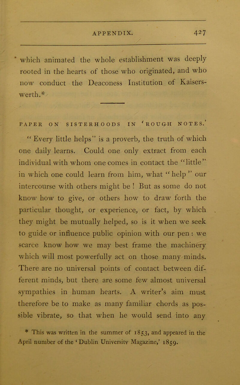 which animated the whole establishment was deeply rooted in the hearts of those who originated, and who now conduct the Deaconess Institution of Kaisers- werth.* PAPER ON SISTERHOODS IN 'ROUGH NOTES.’  Every little helps” is a proverb, the truth of which one daily learns. Could one only extract from each individual with whom one comes in contact the little” in which one could learn from him, what help” our intercourse with others might be ! But as some do not know how to give, or others how to draw forth the particular thought, or experience, or fact, by which they might be mutually helped, so is it when we seek to guide or influence public opinion with our pen : we scarce know how we may best frame the machinery which will most powerfully act on those many minds. There are no universal points of contact between dif- ferent minds, but there are some few almost universal sympathies in human hearts. A writer’s aim must therefore be to make as many familiar chords as pos- sible vibrate, so that when he would send into any * This was written in the summer of 1853, and appeared in the April number of the ‘ Dublin University Magazine,’ 1859.
