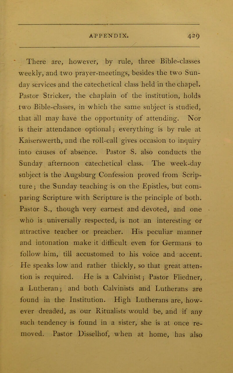 There are, however, by rule, three Bible-classes weekly, and two prayer-meetings, besides the two Sun- day services and the catechetical class held in the chapel. Pastor Strieker, the chaplain of the institution, holds two Bible-classes, in which the same subject is studied, that all may have the opportunity of attending. Nor is their attendance optional j everything is by rule at Kaiserswerth, and the roll-call gives occasion to inquiry into causes of absence. Pastor S. also conducts the Sunday afternoon catechetical class. The week-day subject is the Augsburg Confession proved from Scrip- ture the Sunday teaching is on the Epistles, but com- paring Scripture with Scripture is the principle of both. Pastor S., though very earnest and devoted, and one who is universally respected, is not an interesting or attractive teacher or preacher. His peculiar manner and intonation make it difficult even for Germans to follow him, till accustomed to his voice and accent. He speaks low and rather thickly, so that great atten- tion is required. He is a Calvinist j Pastor Fliedner, a Lutheran and both Calvinists and Lutherans are found in the Institution. High Lutherans are, how- ever dreaded, as our Ritualists would be, and if any such tendency is found in a sister, she is at once re- moved. Pastor Disselhof, when at home, has also