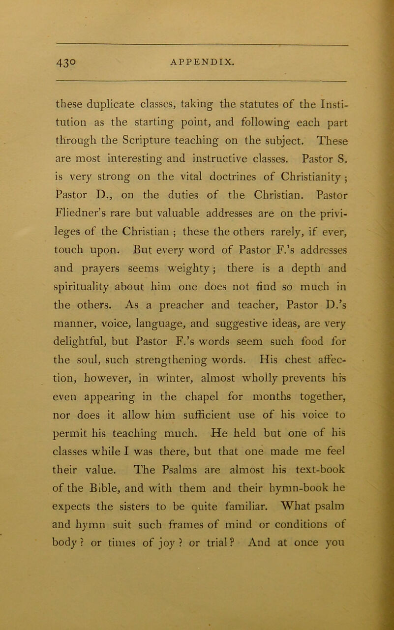 these duplicate classes, taking the statutes of the Insti- tution as the starting point, and following each part through the Scripture teaching on the subject. These are most interesting and instructive classes. Pastor S. is very strong on the vital doctrines of Christianity; Pastor D., on the duties of the Christian. Pastor Fliedner’s rare but valuable addresses are on the privi- leges of the Christian ; these the others rarely, if ever, touch upon. But every word of Pastor F.’s addresses and prayers seems weighty j there is a depth and spirituality about him one does not find so much in the others. As a preacher and teacher. Pastor D.’s manner, voice, language, and suggestive ideas, are very delightful, but Pastor F.’s words seem such food for the soul, such strengthening words. His chest affec- tion, however, in winter, almost wholly prevents hrs even appearing in the chapel for months together, nor does it allow him sufficient use of his voice to permit his teaching much. He held but one of his classes while I was there, but that one made me feel their value. The Psalms are almost his text-book of the Bible, and with them and their hymn-book he expects the sisters to be quite familiar. What psalm and hymn suit such frames of mind or conditions of body? or times of joy? or trial? And at once you