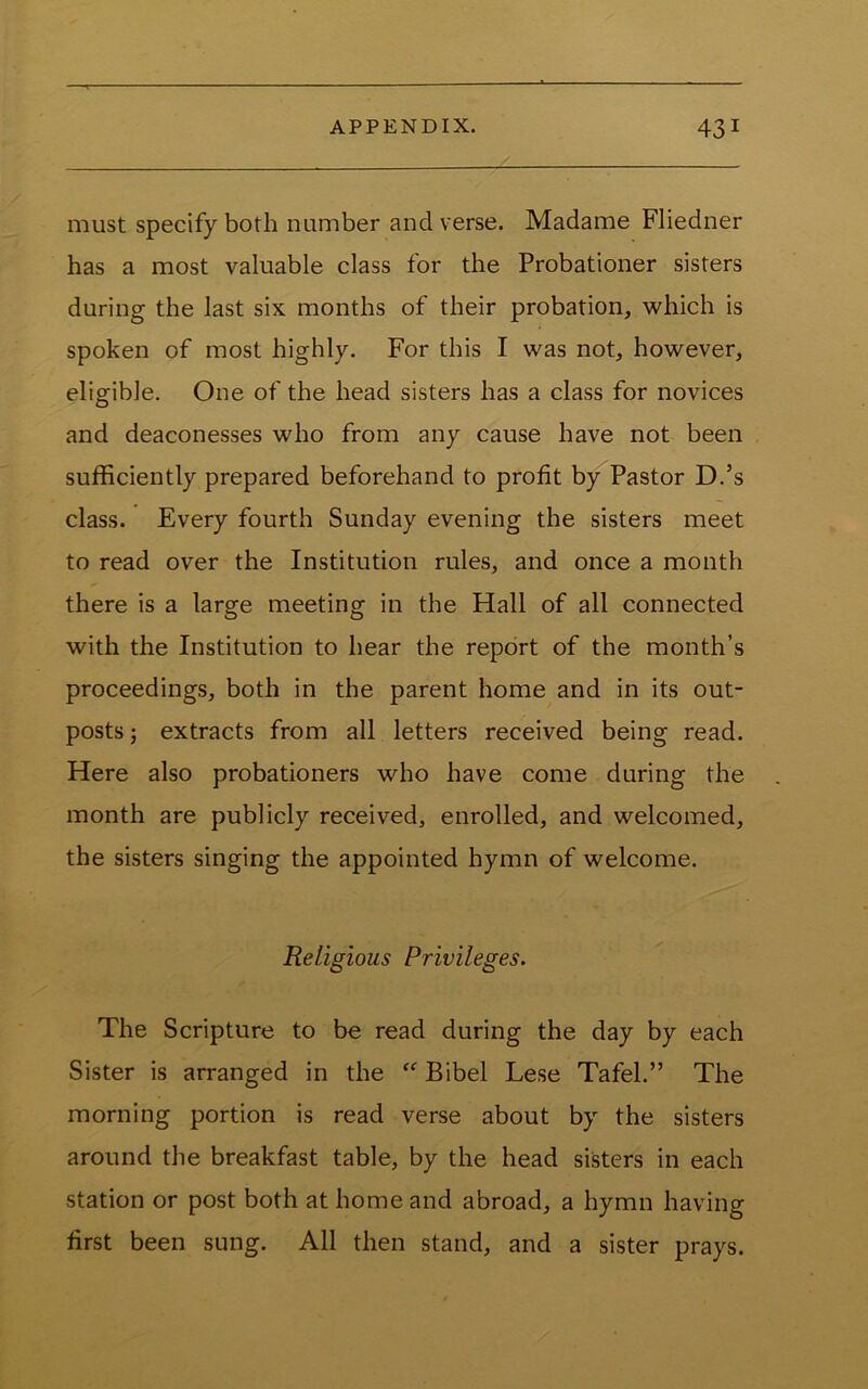 must specify both number and verse. Madame Fliedner has a most valuable class for the Probationer sisters during the last six months of their probation, which is spoken of most highly. For this I was not, however, eligible. One of the head sisters has a class for novices and deaconesses who from any cause have not been sufficiently prepared beforehand to profit by Pastor D.’s class. Every fourth Sunday evening the sisters meet to read over the Institution rules, and once a month there is a large meeting in the Hall of all connected with the Institution to hear the report of the month’s proceedings, both in the parent home and in its out- posts 5 extracts from all letters received being read. Here also probationers who have come during the month are publicly received, enrolled, and welcomed, the sisters singing the appointed hymn of welcome. Religious Privileges. The Scripture to be read during the day by each Sister is arranged in the “ Bibel Lese Tafel.” The morning portion is read verse about by the sisters around the breakfast table, by the head sisters in each station or post both at home and abroad, a hymn having first been sung. All then stand, and a sister prays.