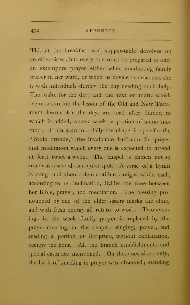 This at the breakfast and supper-table devolves on an elder sister, but every one must be prepared to offer an extempore prayer either when conducting family prayer in her ward, or when as novice or deaconess she is with individuals during the day needing such help. The psalm for the day, and the text or motto which seem to sum up the lesson of the Old and New Testa- ment lessons for the day, are read after dinner, to which is added, once a week, a portion of some me- moir. From 3.30 to 4 daily the chapel is open for the “ Stille Stunde,” the invaluable half-hour for prayer and meditation which every one is expected to attend at least twice a week. The chapel is chosen not so much as a sacred as a quiet spot. A verse of a hymn is sung, and then solemn stillness reigns while each, according to her inclination, divides the time between her Bible, prayer, and meditation. The blessing pro- nounced by one of the elder sisters marks the close, and with fresh energy all return to work. Two even- ings in the week family prayer is replaced by the prayer-meeting in the chapel: singing, prayer, and reading a portion of Scripture, without explanation, occupy the hour. All the branch establishments and special cases are mentioned. On these occasions only, the habit of kneeling in prayer was observed j standing