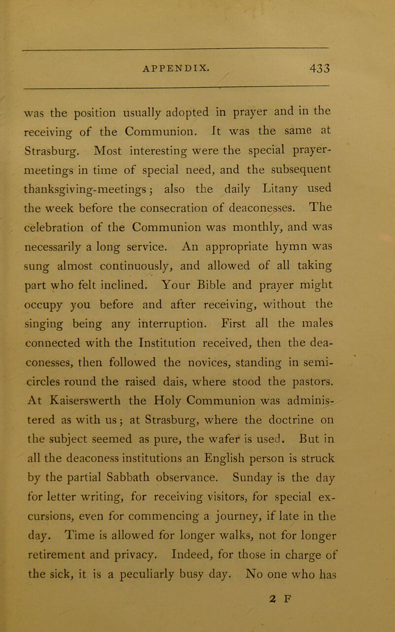 was the position usually adopted in prayer and in the receiving of the Communion. It was the same at Strasburg. Most interesting were the special prayer- meetings in time of special need, and the subsequent thanksgiving-meetings j also the daily Litany used the week before the consecration of deaconesses. The celebration of the Communion was monthly, and was necessarily a long service. An appropriate hymn was sung almost continuously, and allowed of all taking part who felt inclined. Your Bible and prayer might occupy you before and after receiving, without the singing being any interruption. First all the males connected with the Institution received, then the dea- conesses, then followed the novices, standing in semi- circles round the raised dais, where stood the pastors. At Kaiserswerth the Holy Communion was adminis- tered as with us; at Strasburg, where the doctrine on the subject seemed as pure, the wafer is used. But in all the deaconess institutions an English person is struck by the partial Sabbath observance. Sunday is the day for letter writing, for receiving visitors, for special ex- cursions, even for commencing a journey, if late in the day. Time is allowed for longer walks, not for longer retirement and privacy. Indeed, for those in charge of the sick, it is a peculiarly busy day. No one who has 2 F