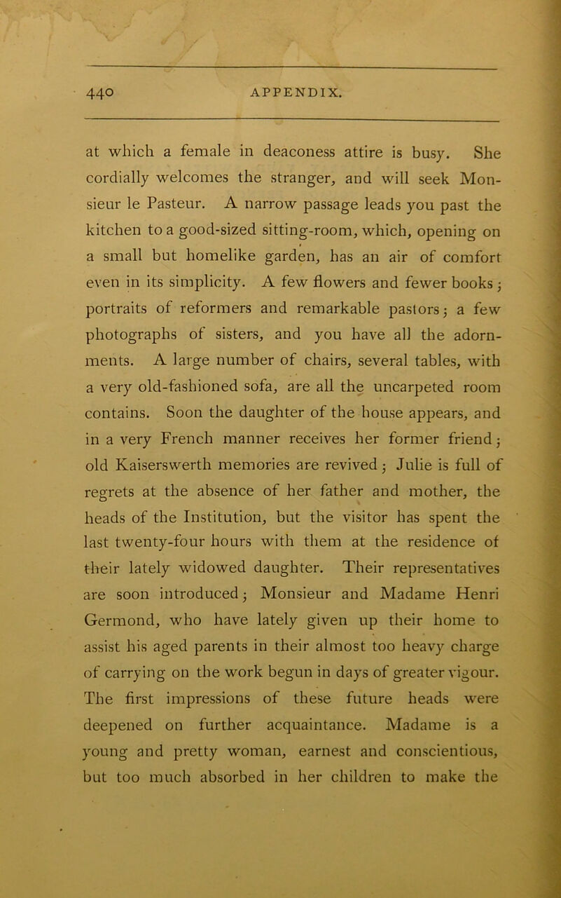 at which a female in deaconess attire is busy. She cordially welcomes the stranger, and will seek Mon- sieur le Pasteur. A narrow passage leads you past the kitchen to a good-sized sitting-room, which, opening on a small but homelike garden, has an air of comfort even in its simplicity. A few flowers and fewer books; portraits of reformers and remarkable pastors j a few photographs of sisters, and you have all the adorn- ments. A large number of chairs, several tables, with a very old-fashioned sofa, are all the uncarpeted room contains. Soon the daughter of the house appears, and in a very French manner receives her former friend j old Kaiserswerth memories are revived j Julie is full of reg-rets at the absence of her father and mother, the heads of the Institution, but the visitor has spent the last twenty-four hours with them at the residence of their lately widowed daughter. Their representatives are soon introduced; Monsieur and Madame Henri Germond, who have lately given up their home to assist his aged parents in their almost too heavy charge of carrying on the work begun in days of greater vigour. The first impressions of these future heads were deepened on further acquaintance. Madame is a young and pretty woman, earnest and conscientious, but too much absorbed in her children to make the