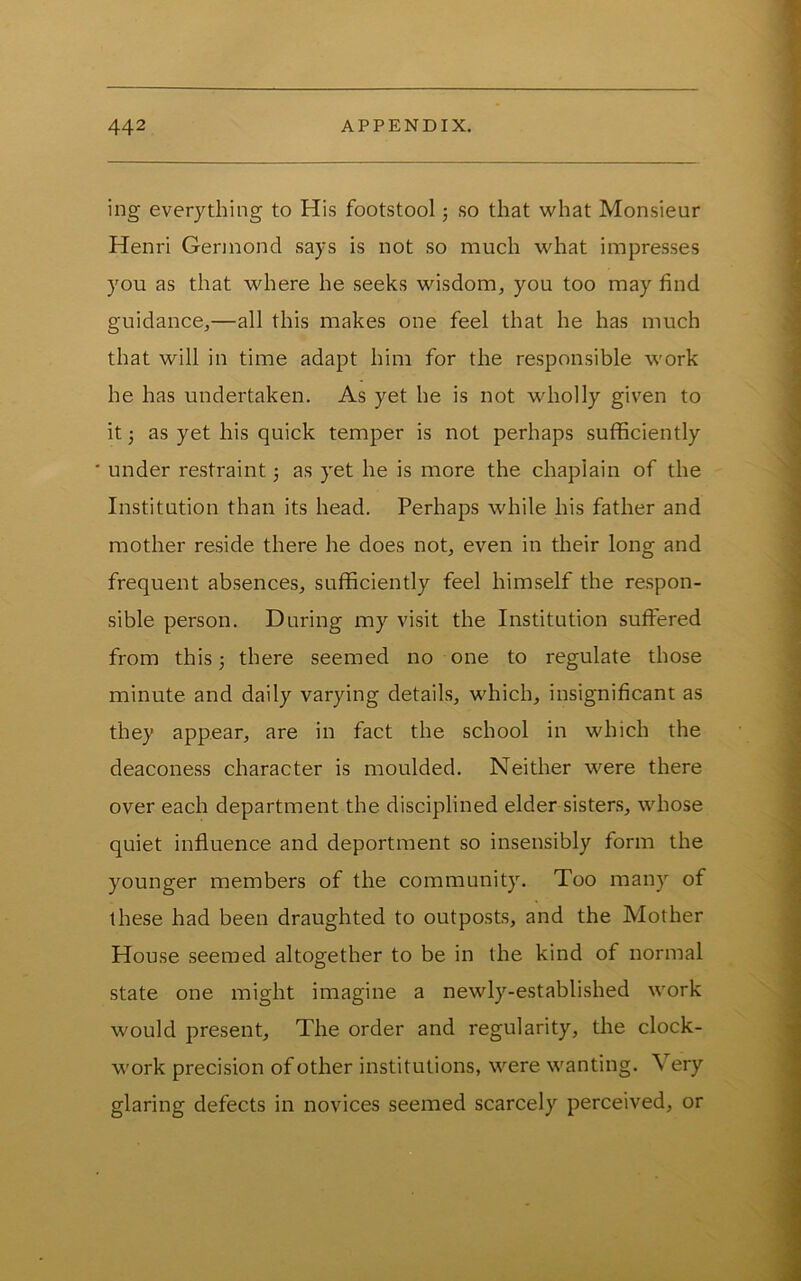 ing everything to His footstool j so that what Monsieur Henri Gennond says is not so much what impresses you as that where he seeks wisdom, you too may find guidance,—all this makes one feel that he has much that will in time adapt him for the responsible work he has undertaken. As yet he is not wholly given to it 3 as yet his quick temper is not perhaps sufficiently ■ under restraint 3 as yet he is more the chaplain of the Institution than its head. Perhaps while his father and mother reside there he does not, even in their long and frequent absences, sufficiently feel himself the respon- sible person. During my visit the Institution suffered from this 3 there seemed no one to regulate those minute and daily varying details, which, insignificant as they appear, are in fact the school in which the deaconess character is moulded. Neither were there over each department the disciplined elder sisters, whose quiet influence and deportment so insensibly form the younger members of the community. Too many of these had been draughted to outposts, and the Mother House seemed altogether to be in the kind of normal state one might imagine a newly-established work would present. The order and regularity, the clock- work precision of other institutions, were wanting. Very glaring defects in novices seemed scarcely perceived, or