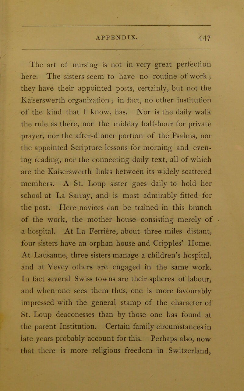 The art of nursing is not in very great perfection here. The sisters seem to have no routine of work j they have their appointed posts, certainly, but not the Kaiserswerth organization 3 in fact, no other institution of the kind that I know, has. Nor is the daily walk the rule as there, nor the midday half-hour for private prayer, nor the after-dinner portion of the Psalms, nor the appointed Scripture lessons for morning and even- ing reading, nor the connecting daily text, all of which are the Kaiserswerth links between its widely scattered members. A St. Loup sister goes daily to hold her school at La Sarray, and is most admirably fitted for the post. Here novices can be trained in this branch of the work, the mother house consisting merely of a hospital. At La Ferriere, about three miles distant, four sisters have an orphan house and Cripples’ Home. At Lausanne, three sisters manage a children’s hospital, and at Vevey others are engaged in the same work. In fact several Swiss towns are their spheres of labour, and when one sees them thus, one is more favourably impressed with the general stamp of the character of St. Loup deaconesses than by those one has found at the parent Institution. Certain family circumstances in late years probably account for this. Perhaps also, now that there is more religious freedom in Switzerland,