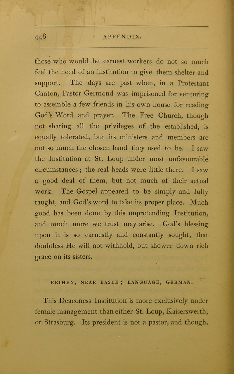 those who would be earnest workers do not so much feel the need of an institution to give them shelter and support. The days are past when, in a Protestant Canton, Pastor Germond was imprisoned for venturing to assemble a few friends in his own house for reading God’s Word and prayer. The Free Church, though not sharing all the privileges of the established, is equally tolerated, but its ministers and members are not so much the chosen band they used to be. I saw the Institution at St. Loup under most unfavourable circumstances j the real heads were little there. I saw a good deal of them, but not much of their actual work. The Gospel appeared to be simply and fully taught, and God’s word to take its proper place. Much good has been done by this unpretending Institution, and much more we trust may arise. God’s blessing upon it is so earnestly and constantly sought, that doubtless He will not withhold, but shower down rich grace on its sisters. REIHEN, NEAR BASLE 3 LANGUAGE, GERMAN. This Deaconess Institution is more exclusively under female management than either St. Loup, Kaiserswerth, or Strasburg. Its president is not a pastor, and though,