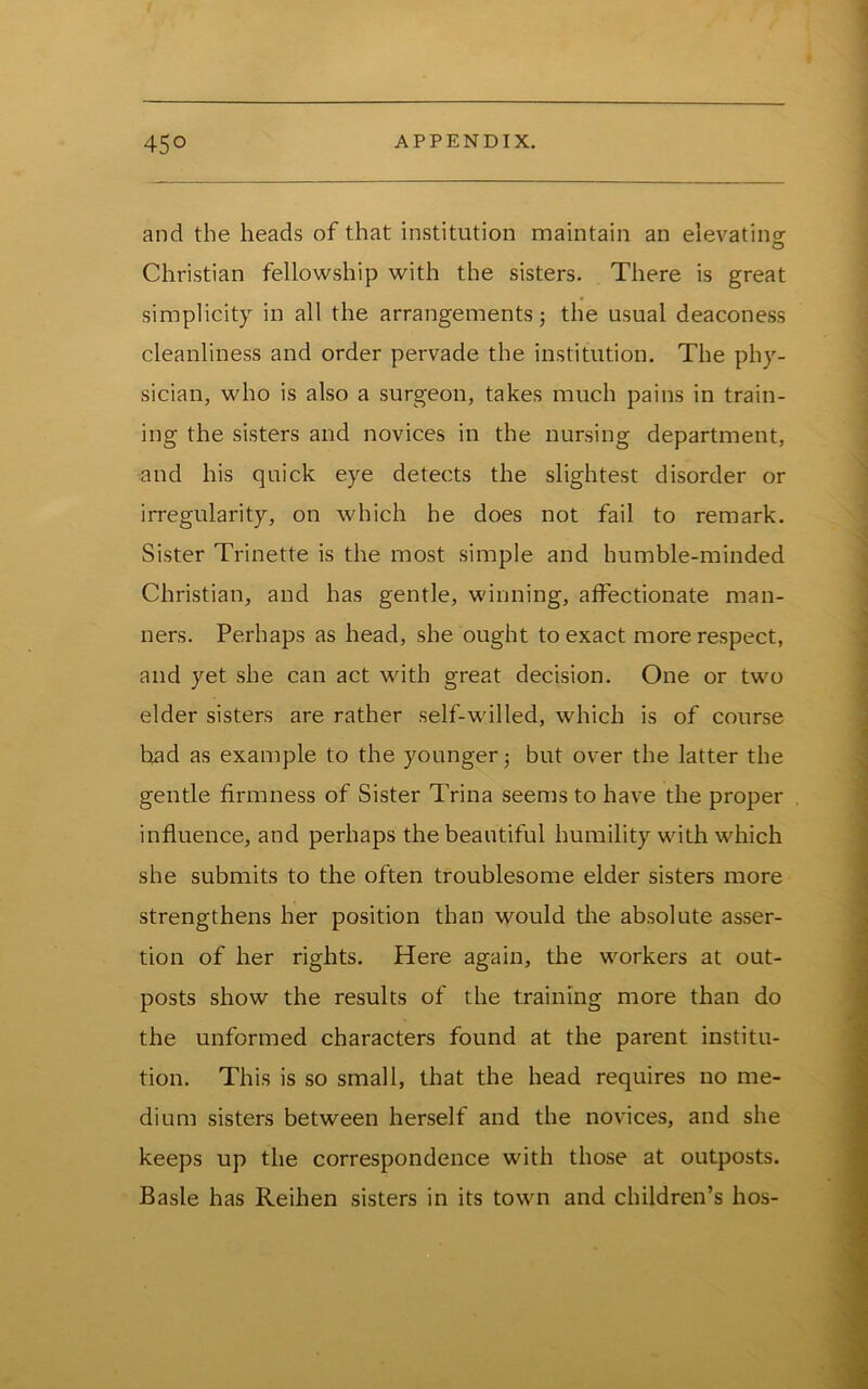 and the heads of that institution maintain an eievatinor O Christian fellowship with the sisters. There is great simplicity in all the arrangements} the usual deaconess cleanliness and order pervade the institution. The phy- sician, who is also a surgeon, takes much pains in train- ing the sisters and novices in the nursing department, and his quick eye detects the slightest disorder or irregularity, on which he does not fail to remark. Sister Trinette is the most simple and humble-minded Christian, and has gentle, winning, affectionate man- ners. Perhaps as head, she ought to exact more respect, and yet she can act with great decision. One or two elder sisters are rather self-willed, which is of course had as example to the younger} but over the latter the gentle firmness of Sister Trina seems to have the proper influence, and perhaps the beautiful humility with which she submits to the often troublesome elder sisters more strengthens her position than would the absolute asser- tion of her rights. Here again, the workers at out- posts show the results of the training more than do the unformed characters found at the parent institu- tion. This is so small, that the head requires no me- dium sisters between herself and the novices, and she keeps up the correspondence with those at outposts. Basle has Reihen sisters in its town and children’s hos-