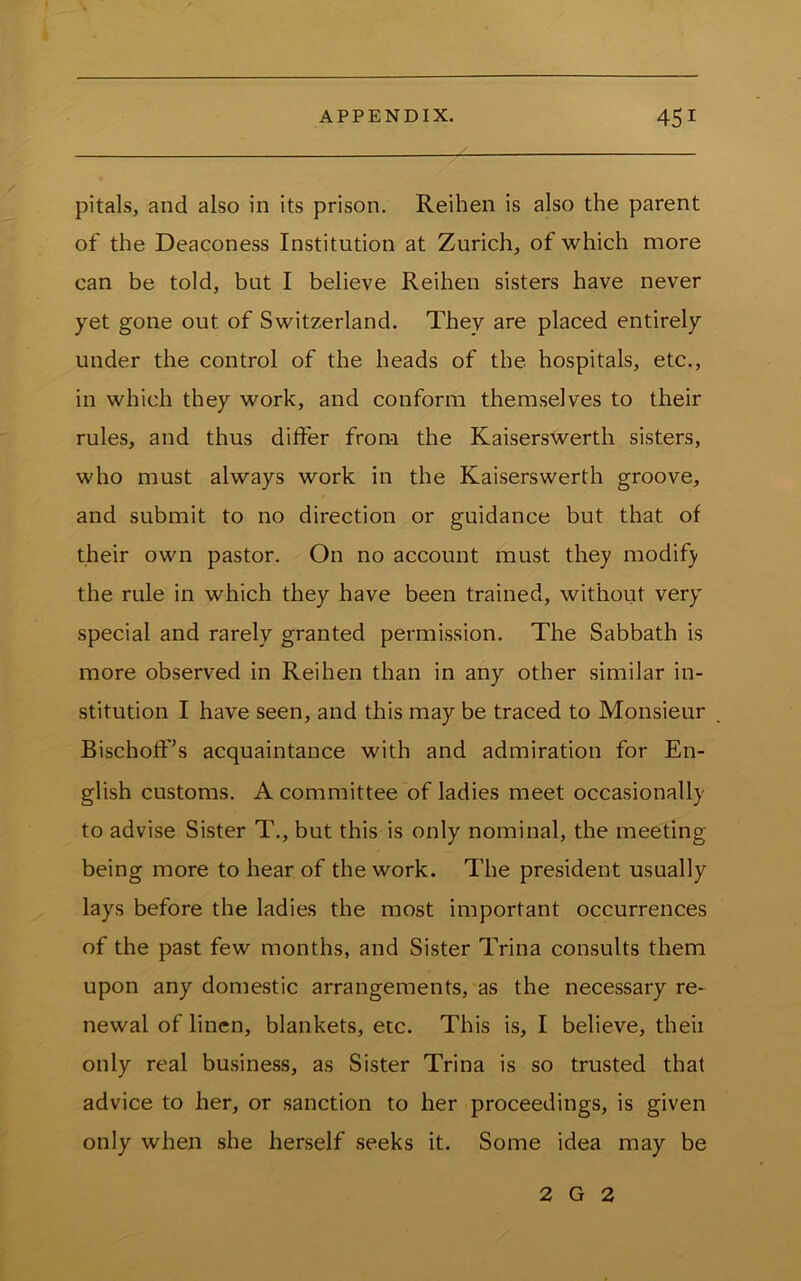 pitals, and also in its prison. Reihen is also the parent of the Deaconess Institution at Zurich, of which more can be told, but I believe Reihen sisters have never yet gone out of Switzerland. They are placed entirely under the control of the heads of the hospitals, etc., in which they work, and conform themselves to their rules, and thus differ from the Kaiserswerth sisters, who must always work in the Kaiserswerth groove, and submit to no direction or guidance but that of their own pastor. On no account must they modify the rule in which they have been trained, without very special and rarely granted permission. The Sabbath is more observed in Reihen than in any other similar in- stitution I have seen, and this may be traced to Monsieur Bischoff’s acquaintance with and admiration for En- glish customs. A committee of ladies meet occasionally to advise Sister T., but this is only nominal, the meeting- being more to hear of the work. The president usually lays before the ladies the most important occurrences of the past few months, and Sister Trina consults them upon any domestic arrangements, as the necessary re- newal of linen, blankets, etc. This is, I believe, theii only real business, as Sister Trina is so trusted that advice to her, or sanction to her proceedings, is given only when she herself seeks it. Some idea may be 2 G 2