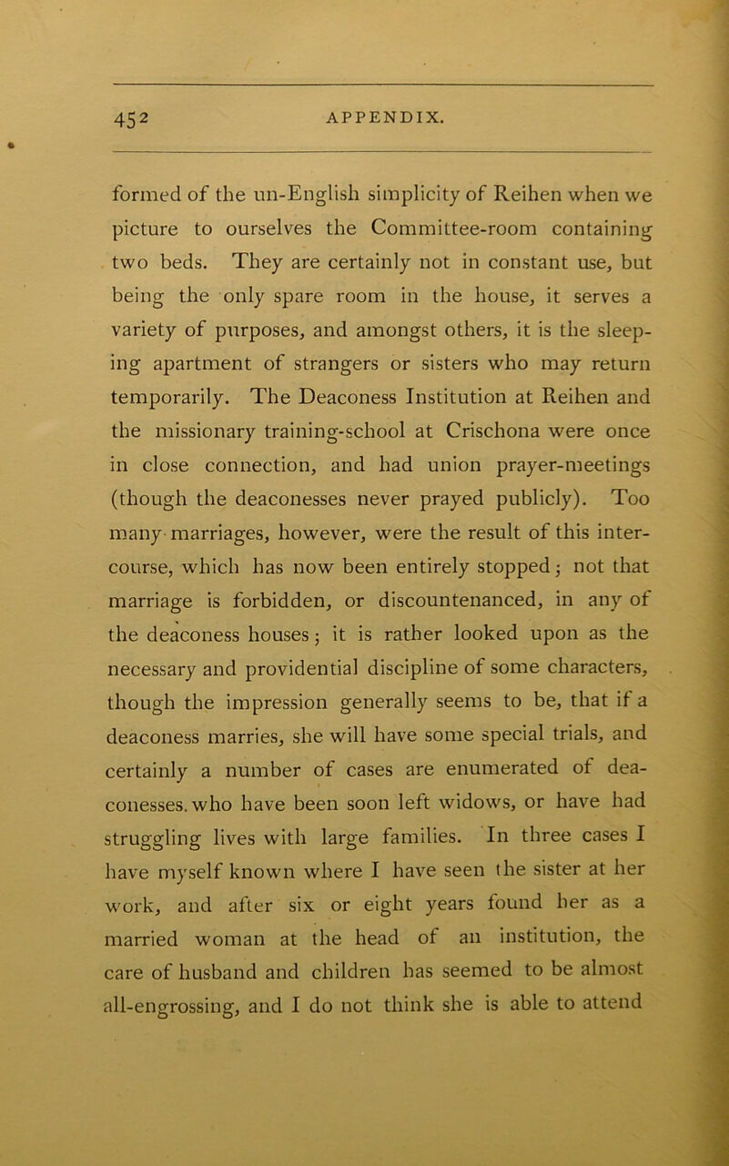 formed of the un-English simplicity of Reihen when we picture to ourselves the Committee-room containing two beds. They are certainly not in constant use, but being the only spare room in the house, it serves a variety of purposes, and amongst others, it is the sleep- ing apartment of strangers or sisters who may return temporarily. The Deaconess Institution at Reihen and the missionary training-school at Crischona were once in close connection, and had union prayer-meetings (though the deaconesses never prayed publicly). Too many marriages, however, were the result of this inter- course, which has now been entirely stopped not that marriage is forbidden, or discountenanced, in any of the deaconess houses; it is rather looked upon as the necessary and providential discipline of some characters, though the impression generally seems to be, that if a deaconess marries, she will have some special trials, and certainly a number of cases are enumerated of dea- conesses, who have been soon left widows, or have had struggling lives with large families. In three cases I have myself known where I have seen the sister at her work, and after six or eight years found her as a married woman at the head of an institution, the care of husband and children has seemed to be almost all-engrossing, and I do not think she is able to attend