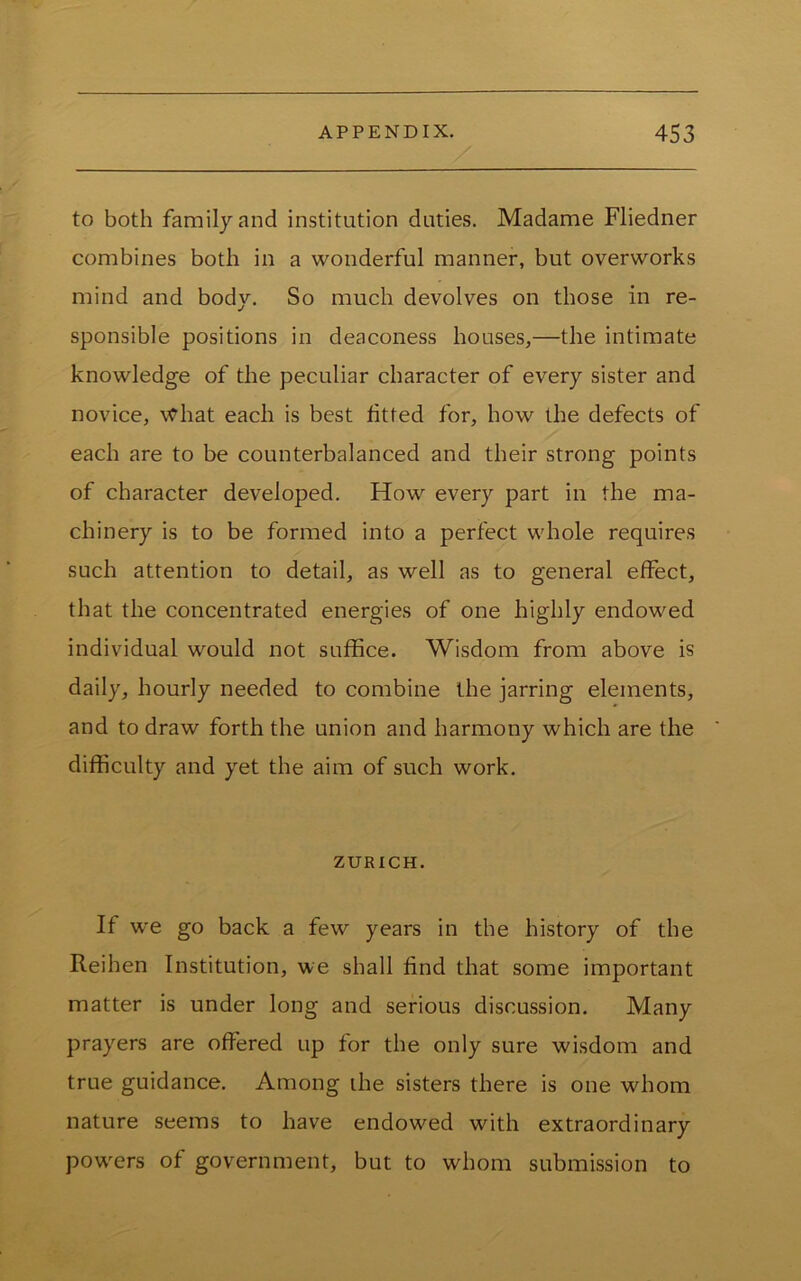 to both familyand institution duties. Madame Fliedner combines both in a wonderful manner, but overworks mind and body. So much devolves on those in re- sponsible positions in deaconess houses,—the intimate knowledge of the peculiar character of every sister and novice, \Vhat each is best fitted for, how the defects of each are to be counterbalanced and their strong points of character developed. How every part in the ma- chinery is to be formed into a perfect whole requires such attention to detail, as well as to general effect, that the concentrated energies of one highly endowed individual would not suffice. Wisdom from above is daily, hourly needed to combine the jarring elements, and to draw forth the union and harmony which are the difficulty and yet the aim of such work. ZURICH. If we go back a few years in the history of the Reihen Institution, we shall find that some important matter is under long and serious discussion. Many prayers are offered up for the only sure wisdom and true guidance. Among the sisters there is one whom nature seems to have endowed with extraordinary powders of government, but to whom submission to
