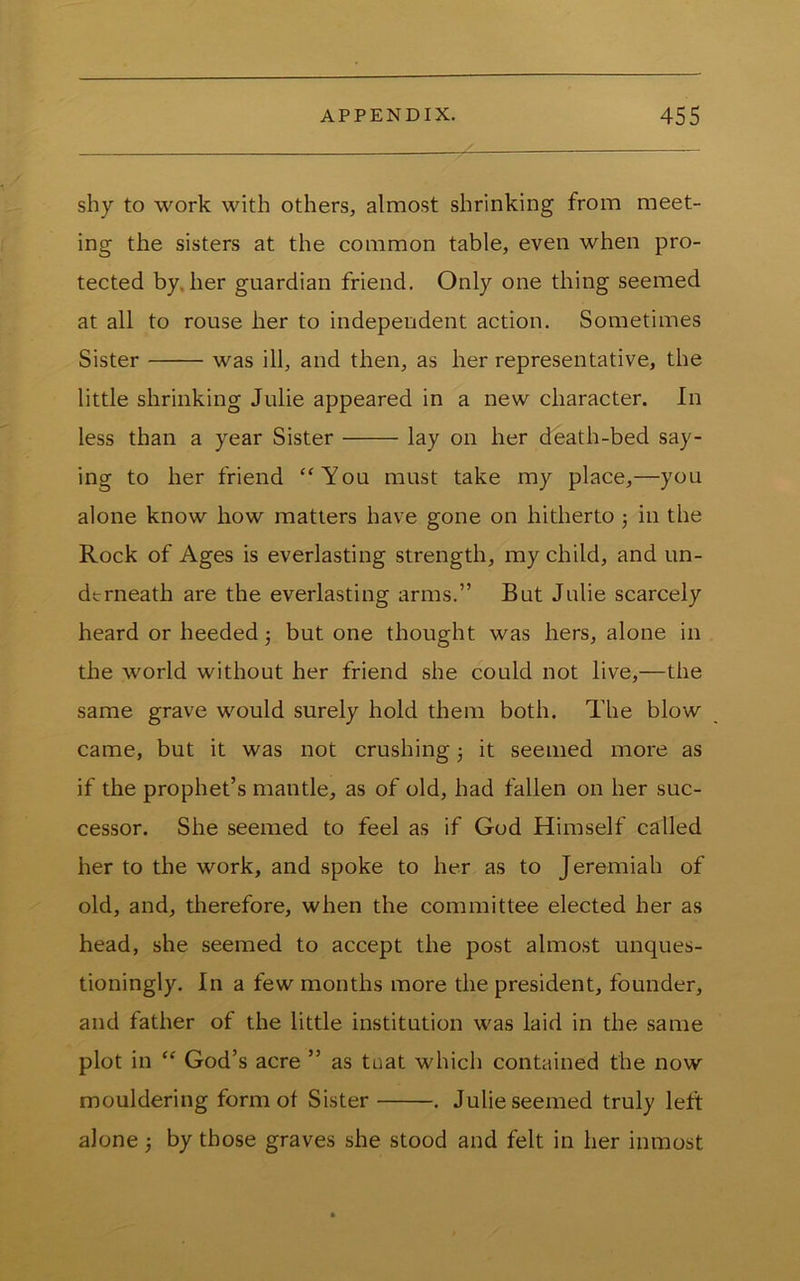 shy to work with others, almost shrinking from meet- ing the sisters at the common table, even when pro- tected by, her guardian friend. Only one thing seemed at all to rouse her to independent action. Sometimes Sister was ill, and then, as her representative, the little shrinking Julie appeared in a new character. In less than a year Sister lay on her death-bed say- ing to her friend “You must take my place,—you alone know how matters have gone on hitherto 3 in the Rock of Ages is everlasting strength, my child, and un- dtrneath are the everlasting arms.” But Julie scarcely heard or heeded 3 but one thought was hers, alone in the world without her friend she could not live,—the same grave would surely hold them both. The blow came, but it was not crushing 3 it seemed more as if the prophet’s mantle, as of old, had fallen on her suc- cessor. She seemed to feel as if God Himself called her to the work, and spoke to her as to Jeremiah of old, and, therefore, when the committee elected her as head, she seemed to accept the post almost unques- tioningly. In a few months more the president, founder, and father of the little institution was laid in the same plot in “ God’s acre ” as taat which contained the now mouldering form of Sister . Julie seemed truly left alone 3 by those graves she stood and felt in her inmost