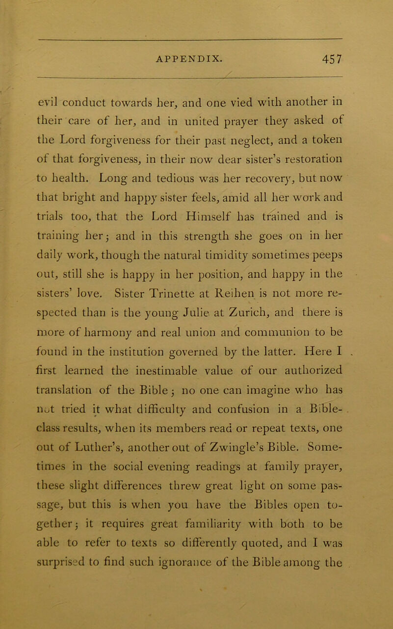 evil conduct towards her, and one vied with another in their care of her, and in united prayer they asked of the Lord forgiveness for their past neglect, and a token of that forgiveness, in their now dear sister’s restoration to health. Long and tedious was her recovery, but now that bright and happy sister feels, amid all her work and trials too, that the Lord Himself has trained and is training her 3 and in this strength she goes on in her daily work, though the natural timidity sometimes peeps out, still she is happy in her position, and happy in the sisters’ love. Sister Trinette at Reihen is not more re- spected than is the young Julie at Zurich, and there is more of harmony and real union and communion to be found in the institution governed by the latter. Here I first learned the inestimable value of our authorized translation of the Bible 3 no one can imagine who has not tried it what difficulty and confusion in a Bible- class results, when its members read or repeat texts, one out of Luther’s, another out of Zwingle’s Bible. Some- times in the social evening readings at family prayer, these slight differences threw great light on some pas- sage, but this is when you have the Bibles open to- gether 3 it requires great familiarity with both to be able to refer to texts so differently quoted, and I was surprised to find such ignorance of the Bible among the