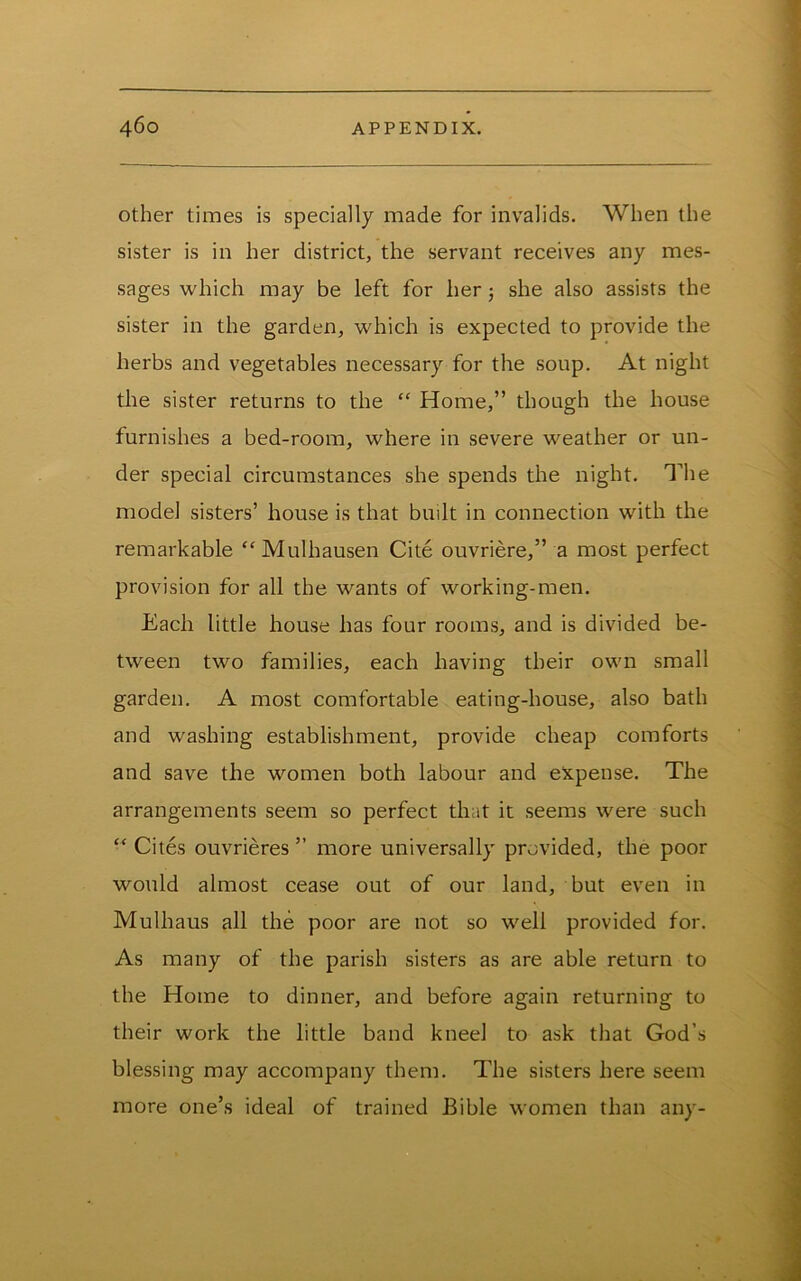 Other times is specially made for invalids. When the sister is in her district, the servant receives any mes- sages which may be left for her j she also assists the sister in the garden, which is expected to provide the herbs and vegetables necessary for the soup. At night the sister returns to the “ Home,” though the house furnishes a bed-room, where in severe weather or un- der special circumstances she spends the night. The model sisters’ house is that built in connection with the remarkable “Mulhausen Cite ouvriere,” a most perfect provision for all the wants of working-men. Each little house has four rooms, and is divided be- tween two families, each having their own small garden. A most comfortable eating-house, also bath and washing establishment, provide cheap comforts and save the women both labour and expense. The arrangements seem so perfect that it seems were such “ Cites ouvrieres ” more universally provided, the poor would almost cease out of our land, but even in Mulhaus all the poor are not so well provided for. As many of the parish sisters as are able return to the Home to dinner, and before again returning to their work the little band kneel to ask that God’s blessing may accompany them. The sisters here seem more one’s ideal of trained Bible women than any-