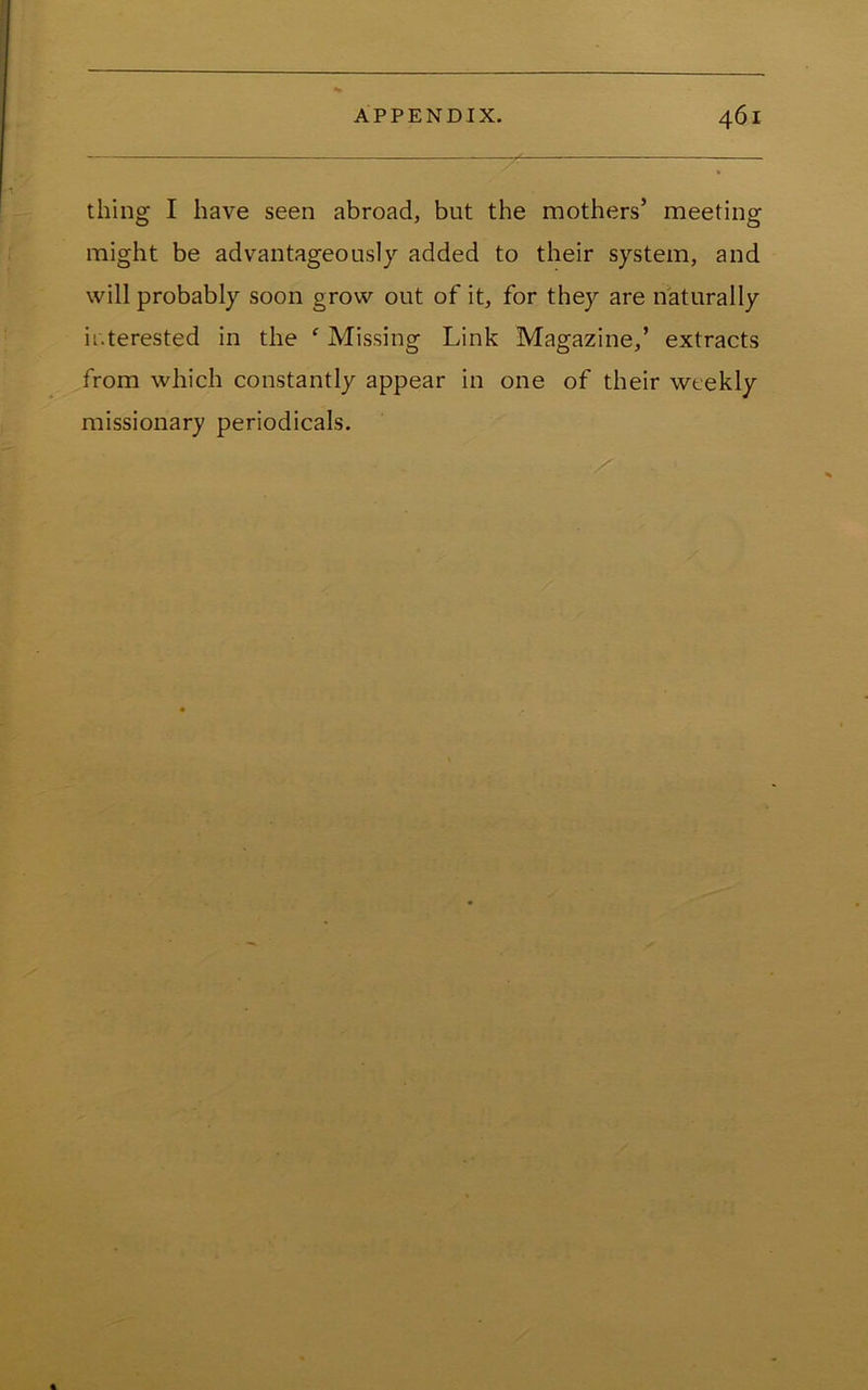 thing I have seen abroad, but the mothers’ meeting might be advantageously added to their system, and will probably soon grow out of it, for they are naturally interested in the ‘ Missing Link Magazine,’ extracts from which constantly appear in one of their weekly missionary periodicals.