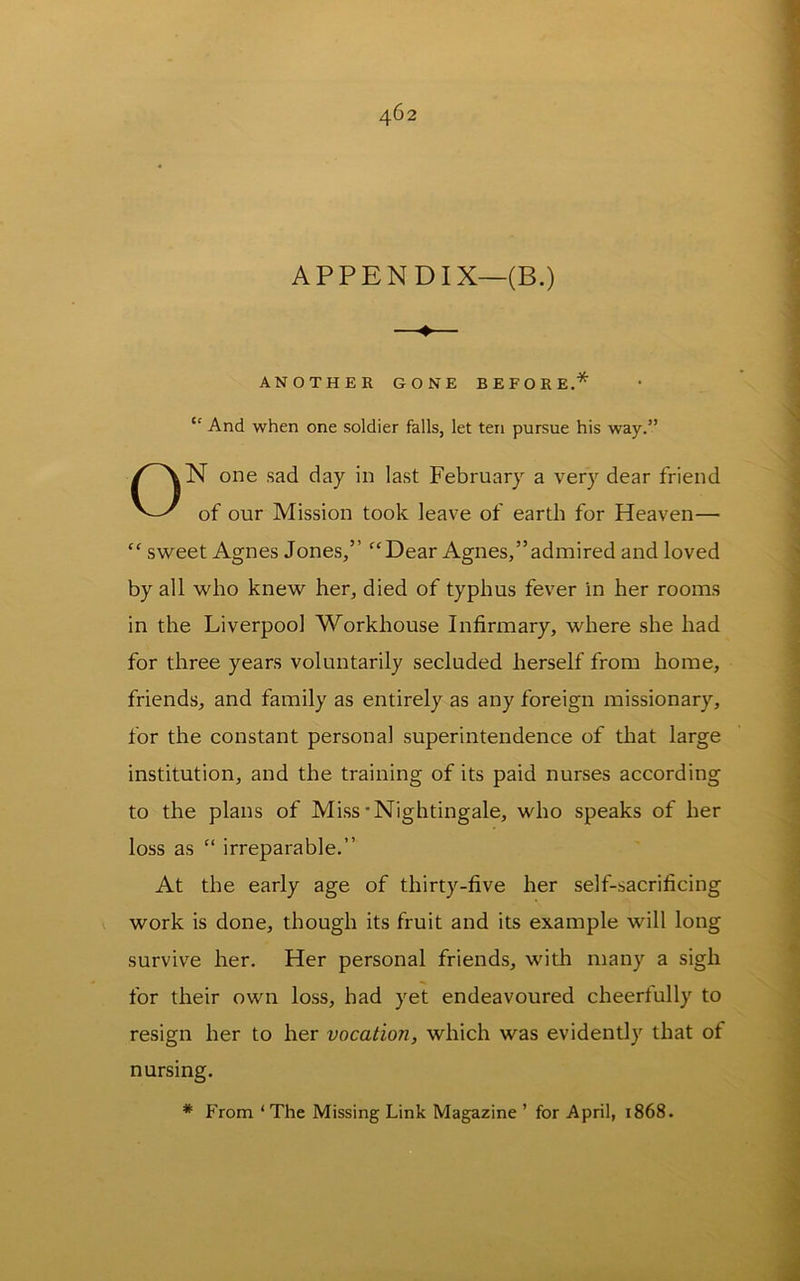 APPENDIX—(B.) 4> ANOTHER GONE BEFORE.* “ And when one soldier falls, let ten pursue his way.” N one sad day in last February a very dear friend of our Mission took leave of earth for Heaven— “ sweet Agnes Jones,” “Dear Agnes,”admired and loved by all who knew her, died of typhus fever in her rooms in the Liverpool Workhouse Infirmary, where she had for three years voluntarily secluded herself from home, friends, and family as entirely as any foreign missionary, for the constant personal superintendence of that large institution, and the training of its paid nurses according to the plans of Miss'Nightingale, who speaks of her loss as “ irreparable.” At the early age of thirty-five her self-sacrificing » work is done, though its fruit and its example will long survive her. Her personal friends, with many a sigh for their own loss, had yet endeavoured cheerfully to resign her to her vocation, which was evidently that of nursing. * From ‘The Missing Link Magazine ’ for April, 1868.