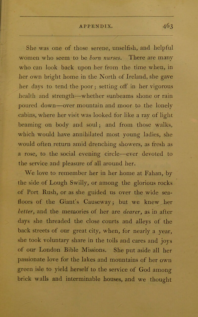 She was one of those serene, unselfish, and helpful women who seem to be horn Jiurses. There are man}'- who can look back upon her from the time when, in her own bright home in the North of Ireland, she gave her days to tend the poor 5 setting off in her vigorous health and strength—whether sunbeams shone or rain poured down—over mountain and moor to the lonely cabins, where her visit was looked for like a ray of light beaming on body and soul j and from those walks, which would have annihilated most young ladies, she would often return amid drenching showers, as fresh as a rose, to the social evening circle—ever devoted to the service and pleasure of all around her. We love to remember her in her home at Fahan, by the side of Lough Swilly, or among the glorious rocks of Port Rush, or as she guided us over the wide sea- floors of the Giant’s Causeway 3 but we knew her letter, and the memories of her are dearer, as in after days she threaded the close courts and alleys of the back streets of our great city, when, for nearly a year, she took voluntary share in the toils and cares and joys of our London Bible Missions. She put aside all her passionate love for the lakes and mountains of her own green isle to yield herself to the service of God among brick walls and interminable houses, and we thought