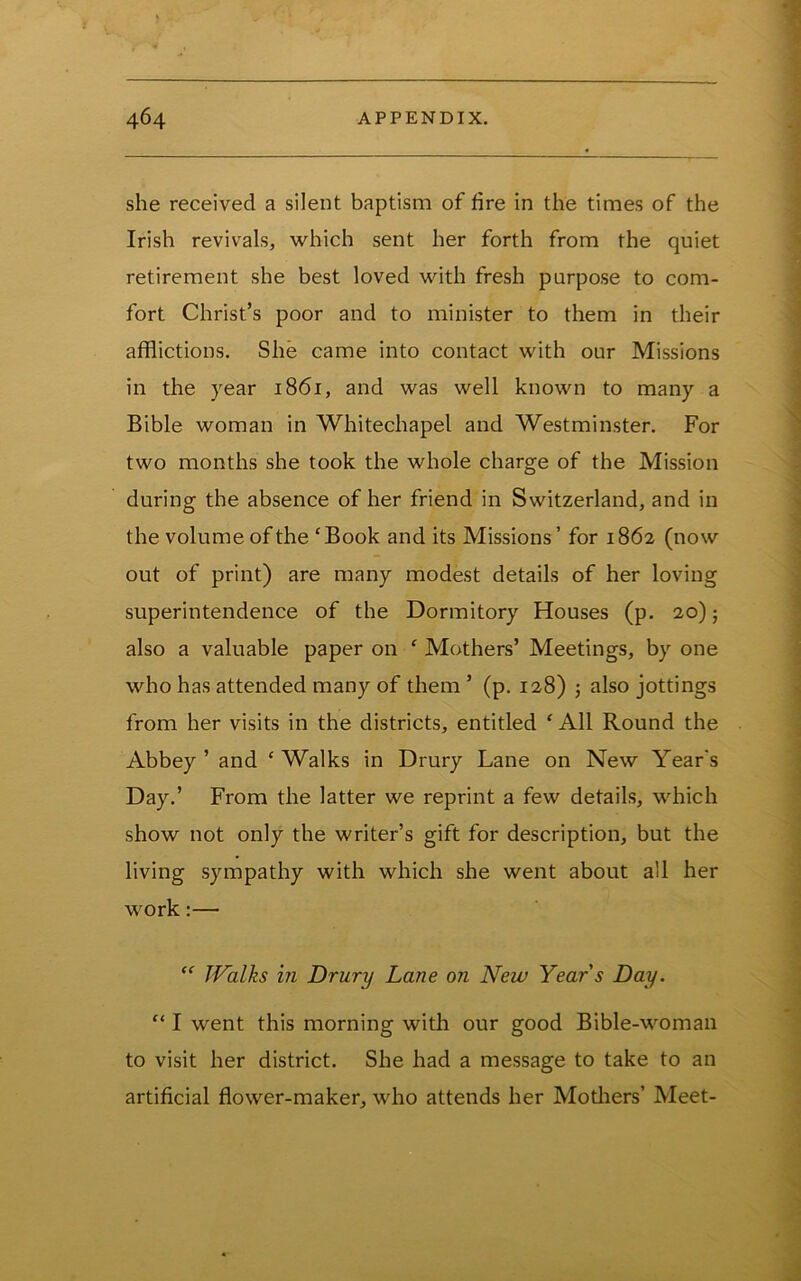 she received a silent baptism of fire in the times of the Irish revivals, which sent her forth from the quiet retirement she best loved with fresh purpose to com- fort Christ’s poor and to minister to them in their afflictions. She came into contact with our Missions in the year 1861, and was well known to many a Bible woman in Whitechapel and Westminster. For two months she took the whole charge of the Mission during the absence of her friend in Switzerland, and in the volume of the ' Book and its Missions ’ for 1862 (now out of print) are many modest details of her loving superintendence of the Dormitory Houses (p. 20); also a valuable paper on ' Mothers’ Meetings, by one who has attended many of them ’ (p. 128) j also jottings from her visits in the districts, entitled ‘ All Round the Abbey ’ and ‘ Walks in Drury Lane on New Year's Day.’ From the latter we reprint a few details, which show not only the writer’s gift for description, but the living sympathy with which she went about all her work:— “ Walks in Drury Lane on New Years Day. “ I went this morning with our good Bible-womaii to visit her district. She had a message to take to an artificial flower-maker, who attends her Motliers’ Meet-