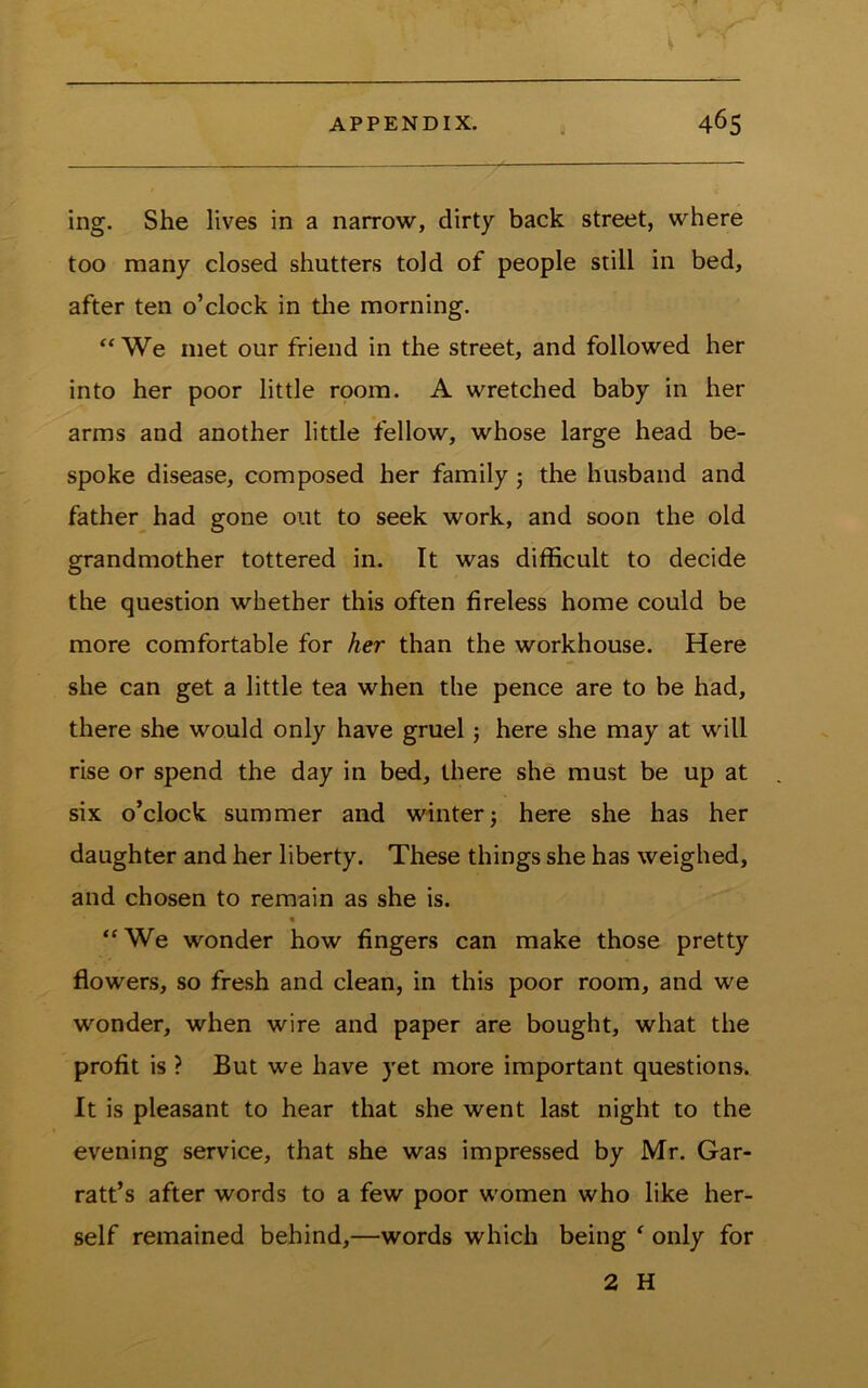ing. She lives in a narrow, dirty back street, where too many closed shutters told of people still in bed, after ten o’clock in tlie morning. “ We met our friend in the street, and followed her into her poor little room. A wretched baby in her arms and another little fellow, whose large head be- spoke disease, composed her family j the husband and father had gone out to seek work, and soon the old grandmother tottered in. It was difficult to decide the question whether this often fireless home could be more comfortable for her than the workhouse. Here she can get a little tea when the pence are to be had, there she would only have gruel j here she may at will rise or spend the day in bed, there she must be up at six o’clock summer and winterj here she has her daughter and her liberty. These things she has weighed, and chosen to remain as she is. % “We wonder how fingers can make those pretty flowers, so fresh and clean, in this poor room, and we wonder, when wire and paper are bought, what the profit is ? But we have yet more important questions. It is pleasant to hear that she went last night to the evening service, that she was impressed by Mr. Gar- ratt’s after words to a few poor women who like her- self remained behind,—words which being ^ only for 2 H