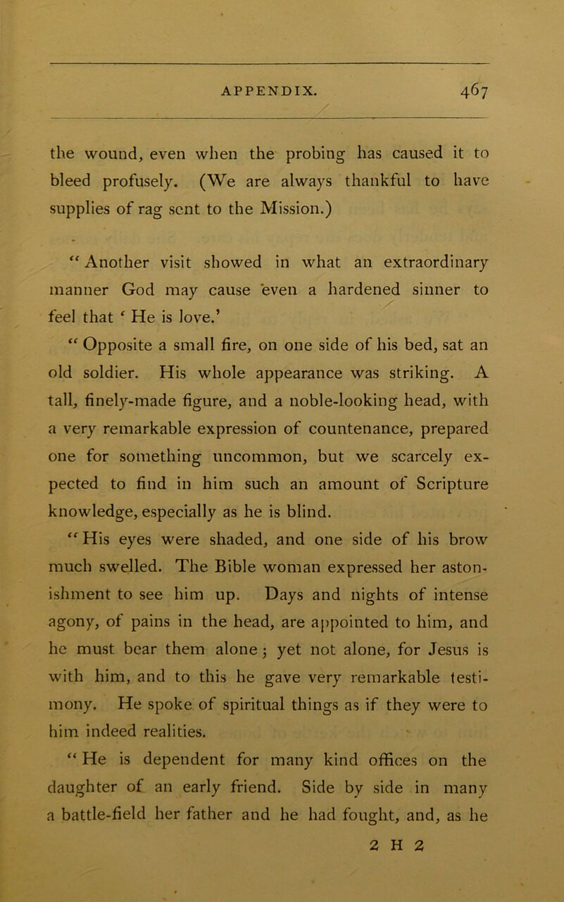 the wound, even when the probing has caused it to bleed profusely. (We are always thankful to have supplies of rag sent to the Mission.) Another visit showed in what an extraordinary manner God may cause even a hardened sinner to feel that ‘ He is love.’ Opposite a small fire, on one side of his bed, sat an old soldier. His whole appearance was striking. A tall, finely-made figure, and a noble-looking head, with a very remarkable expression of countenance, prepared one for something uncommon, but we scarcely ex- pected to find in him such an amount of Scripture knowledge, especially as he is blind. “ His eyes were shaded, and one side of his brow much swelled. The Bible woman expressed her aston- ishment to see him up. Days and nights of intense agony, of pains in the head, are appointed to him, and he must bear them alone j yet not alone, for Jesus is with him, and to this he gave very remarkable testi- mony. He spoke of spiritual things as if they were to him indeed realities. “ He is dependent for many kind offices on the daughter of an early friend. Side by side in many a battle-field her father and he had fought, and, as he 2 H 2