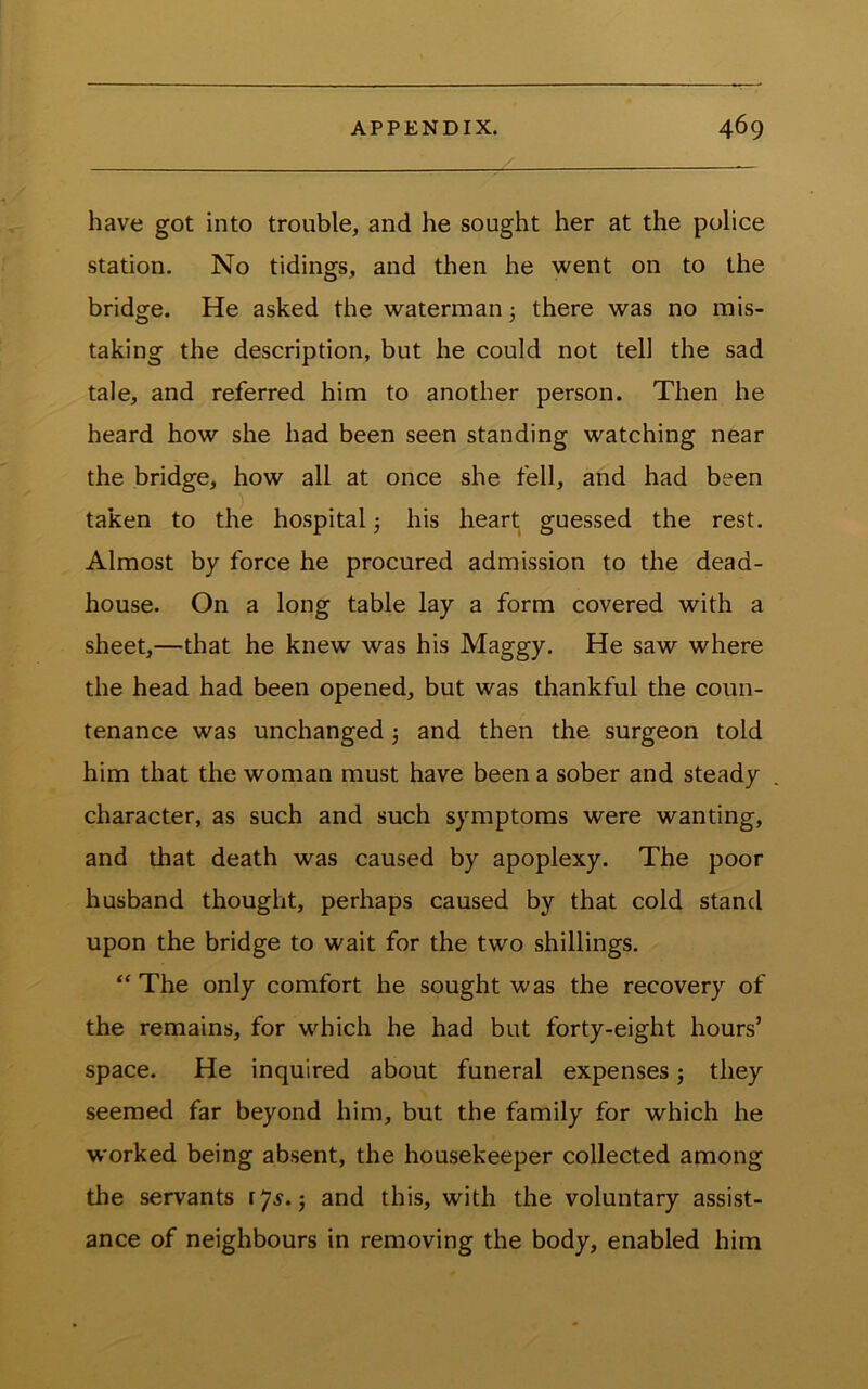 have got into trouble, and he sought her at the police station. No tidings, and then he went on to the bridge. He asked the waterman 3 there was no mis- taking the description, but he could not tell the sad tale, and referred him to another person. Then he heard how she had been seen standing watching near the bridge, how all at once she fell, and had been taken to the hospital 3 his heart guessed the rest. Almost by force he procured admission to the dead- house. On a long table lay a form covered with a sheet,—that he knew was his Maggy. He saw where the head had been opened, but was thankful the coun- tenance was unchanged 3 and then the surgeon told him that the woman must have been a sober and steady character, as such and such symptoms were wanting, and that death was caused by apoplexy. The poor husband thought, perhaps caused by that cold stand upon the bridge to wait for the two shillings. “ The only comfort he sought was the recovery of the remains, for which he had but forty-eight hours’ space. He inquired about funeral expenses 3 they seemed far beyond him, but the family for which he worked being absent, the housekeeper collected among tlie servants 17^.5 and this, with the voluntary assist- ance of neighbours in removing the body, enabled him