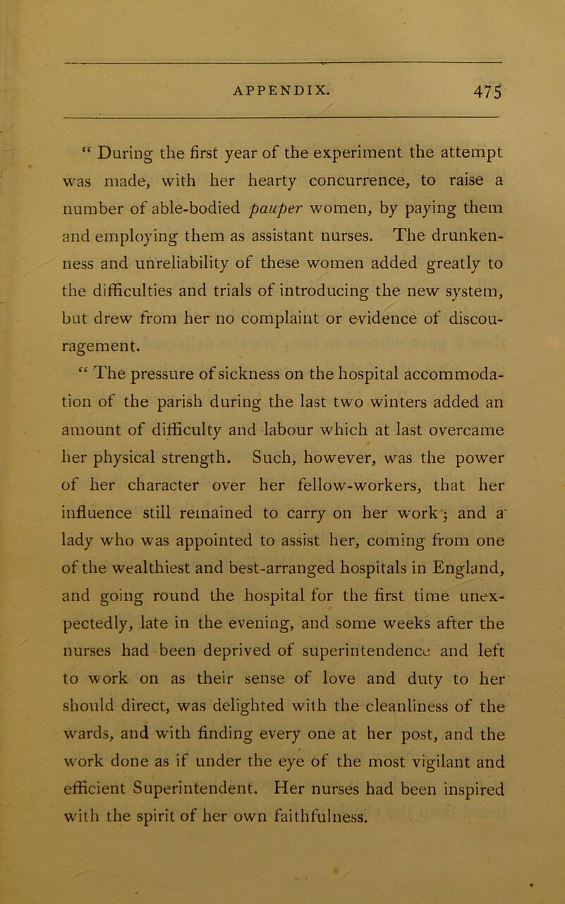 “ During the first year of the experiment the attempt was made, with her hearty concurrence, to raise a number of able-bodied pauper women, by paying them and employing them as assistant nurses. The drunken- ness and unreliability of these women added greatly to the difficulties and trials of introducing the new system, but drew fi'om her no complaint or e-vidence of discou- ragement. “ The pressure of sickness on the hospital accommoda- tion of the parish during the last two winters added an amount of difficulty and labour which at last overcame her physical strength. Such, however, was the power of her character over her fellow-workers, that her influence still remained to carry on her work 5 and a' lady who was appointed to assist her, coming from one of the wealthiest and best-arranged hospitals in England, and going round the hospital for the first time unex- 0 pectedly, late in the evening, and some weeks after the nurses had been deprived of superintendence and left to work on as their sense of love and duty to her should direct, was delighted with the cleanliness of the wards, and with finding every one at her post, and the w'ork done as if under the eye of the most vigilant and efficient Superintendent. Her nurses had been inspired W'ith the spirit of her own faithfulness.