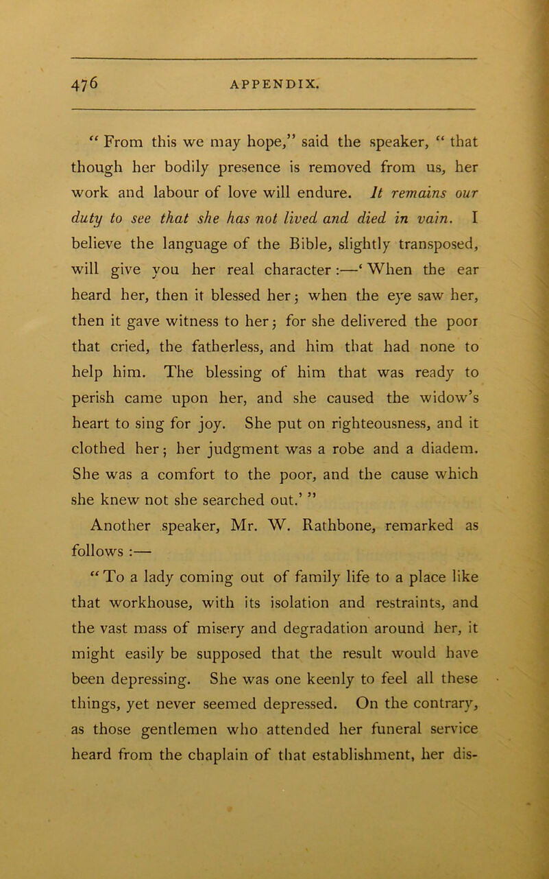 “ From this we may hope,” said the speaker, “ that though her bodily presence is removed from us, her work and labour of love will endure. It remains our duty to see that she has not lived and died in vain. I believe the language of the Bible, slightly transposed, will give you her real character :—‘ When the ear heard her, then it blessed her; when the eye saw her, then it gave witness to her; for she delivered the poor that cried, the fatherless, and him that had none to help him. The blessing of him that was ready to perish came upon her, and she caused the widow’s heart to sing for joy. She put on righteousness, and it clothed her; her judgment was a robe and a diadem. She was a comfort to the poor, and the cause which she knew not she searched out.’ ” Another speaker, Mr. W. Rathbone, remarked as follows :— “To a lady coming out of family life to a place like that workhouse, with its isolation and restraints, and the vast mass of misery and degradation around her, it might easily be supposed that the result would have been depressing. She was one keenly to feel all these things, yet never seemed depressed. On the contrary, as those gentlemen who attended her funeral service heard from the chaplain of that establishment, her dis-