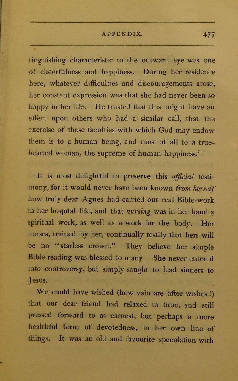 tinguishing characteristic to the outward eye was one of cheerfulness and happiness. During her residence here, whatever difficulties and discouragements arose, her constant expression was that she had never been so happy in her life. He trusted that this might have an effect upon others who had a similar call, that the exercise of those faculties with which God may endow them is to a human being, and most of all to a true- hearted woman, the supreme of human happiness.” It is most delightful to preserve this official testi- mony, for it would never have been known from herself how truly dear Agnes had carried out real Bible-work in her hospital life, and that nursing was in her hand a spiritual work, as well as a work for the body. Her nurses, trained by her, continually testify that hers will be no starless crown.” They believe her simple Bible-reading was blessed to many. She never entered into controversy, but simply sought to lead sinners to J esus. We could have wished (how vain are after wishes !) that our dear friend had relaxed in time, and still pressed forward to as earnest, but perhaps a more healthful form of devotedness, in her own line of things. It was an old and favourite speculation with