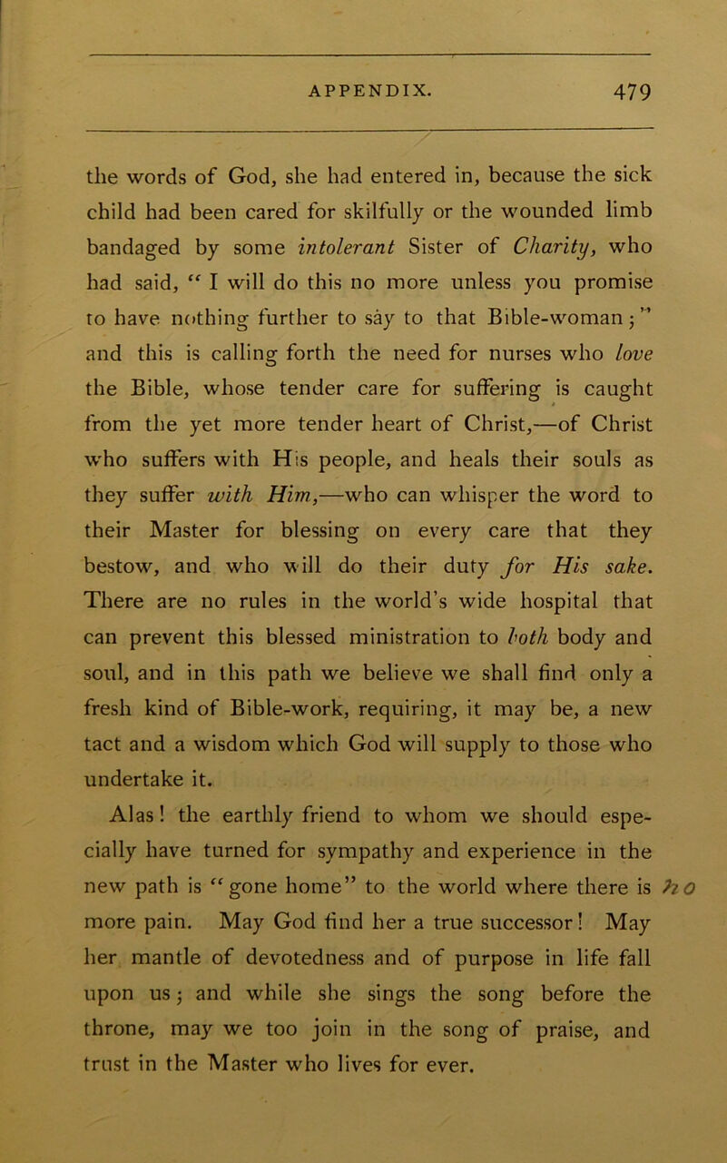 the words of God, she had entered in, because the sick child had been cared for skilfully or the wounded limb bandaged by some intolerant Sister of Charity, who had said, “ I will do this no more unless you promise to have nothing further to say to that Bible-woman ” and this is calling forth the need for nurses who love the Bible, whose tender care for suffering is caught from the yet more tender heart of Christ,—of Christ who suffers with His people, and heals their souls as they suffer with Him.,—who can whisper the word to their Master for blessing on every care that they bestow, and who will do their duty for His sake. There are no rules in the world’s wide hospital that can prevent this blessed ministration to loth body and soul, and in this path we believe we shall find only a fresh kind of Bible-work, requiring, it may be, a new tact and a wisdom which God will supply to those who undertake it. Alas! the earthly friend to whom we should espe- cially have turned for sympathy and experience in the new path is ^^gone home” to the world where there is more pain. May God find her a true successor! May her mantle of devotedness and of purpose in life fall upon us 5 and while she sings the song before the throne, may we too join in the song of praise, and trust in the Master who lives for ever.