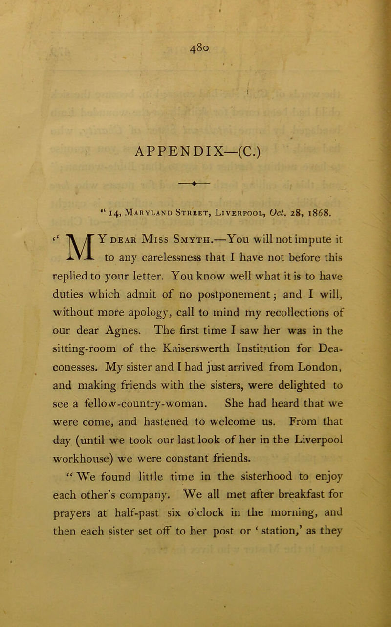 1 APPENDIX—(C.) 14, Maryland Street, Liverpool, Oct. 28, 1868. iy T Y DEAR Miss Smyth.—You will not impute it PVX to any carelessness that I have not before this replied to your letter. You know well what it is to have duties which admit of no postponement 5 and I will, without more apology, call to mind my recollections of our dear Agnes. The first time I saw her was in the sitting-room of the Kaiserswerth Institution for Dea- conesses. My sister and 1 had just arrived from London, and making friends with the sisters, were delighted to see a fellow-country-woman. She had heard that w^e were come, and hastened to welcome us. From that day (until we took our last look of her in the Liverpool workhouse) w'e were constant friends. “ We found little time in the sisterhood to enjoy each other’s company. We all met after breakfast for prayers at half-past six o’clock in the morning, and then each sister set off to her post or ‘ station,’ as they