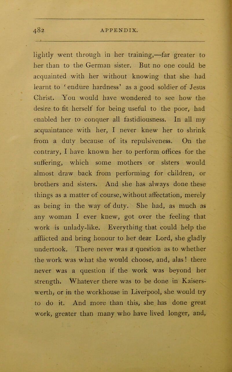 lightly went through in her training,—far greater to her than to the German sister. But no one could be acquainted with her without knowing that she had learnt to ^endure hardness’ as a good soldier of Jesus Christ. You would have wondered to see how the desire to fit herself for being useful to the poor, had enabled her to conquer all fastidiousness. In all my acquaintance with her, I never knew her to shrink from a duty because of its repulsiveness. On the contrary, I have known her to perform offices for the suffering, which some mothers or sisters would almost draw back from performing for children, or brothers and sisters. And she has always done these things as a matter of course, without affectation, merely as being in the way of duty. She had, as much as any woman I ever knew, got over the feeling that work is unlady-like. Everything that could help the afflicted and bring honour to het dear Lord, she gladly undertook. There never was a question as to whether the work was what she would choose, and, alas! there never was a question if the work was beyond her strength. Whatever there was to be done in Kaisers- werth^ or in the workhouse in Liverpool, she would try to do it. And more than this, she has done great work, greater than many who have lived longer, and.