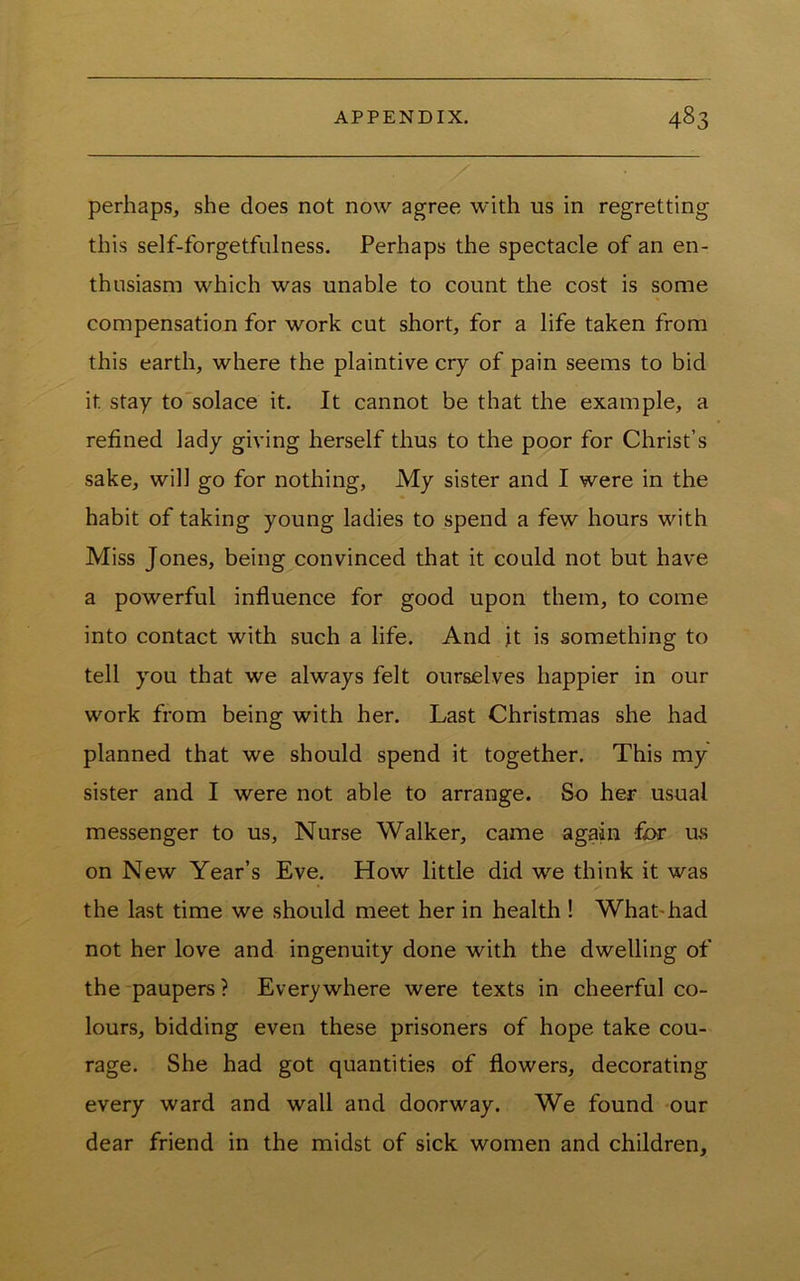 perhaps, she does not now agree with us in regretting this self-forgetfulness. Perhaps the spectacle of an en- thusiasm which was unable to count the cost is some compensation for work cut short, for a life taken from this earth, where the plaintive cry of pain seems to bid it stay to'solace it. It cannot be that the example, a refined lady giving herself thus to the poor for Christ’s sake, will go for nothing, My sister and I were in the habit of taking young ladies to spend a few hours with Miss Jones, being convinced that it could not but have a powerful influence for good upon them, to come into contact with such a life. And it is something to tell you that we always felt ourselves happier in our work from being with her. Last Christmas she had planned that we should spend it together. This my sister and I were not able to arrange. So her usual messenger to us. Nurse Walker, came again -fi>r us on New Year’s Eve. How little did we think it was the last time we should meet her in health ! WhaDhad not her love and ingenuity done with the dwelling of the paupers ? Everywhere were texts in cheerful co- lours, bidding even these prisoners of hope take cou- rage. She had got quantities of flowers, decorating every ward and wall and doorway. We found -our dear friend in the midst of sick women and children.