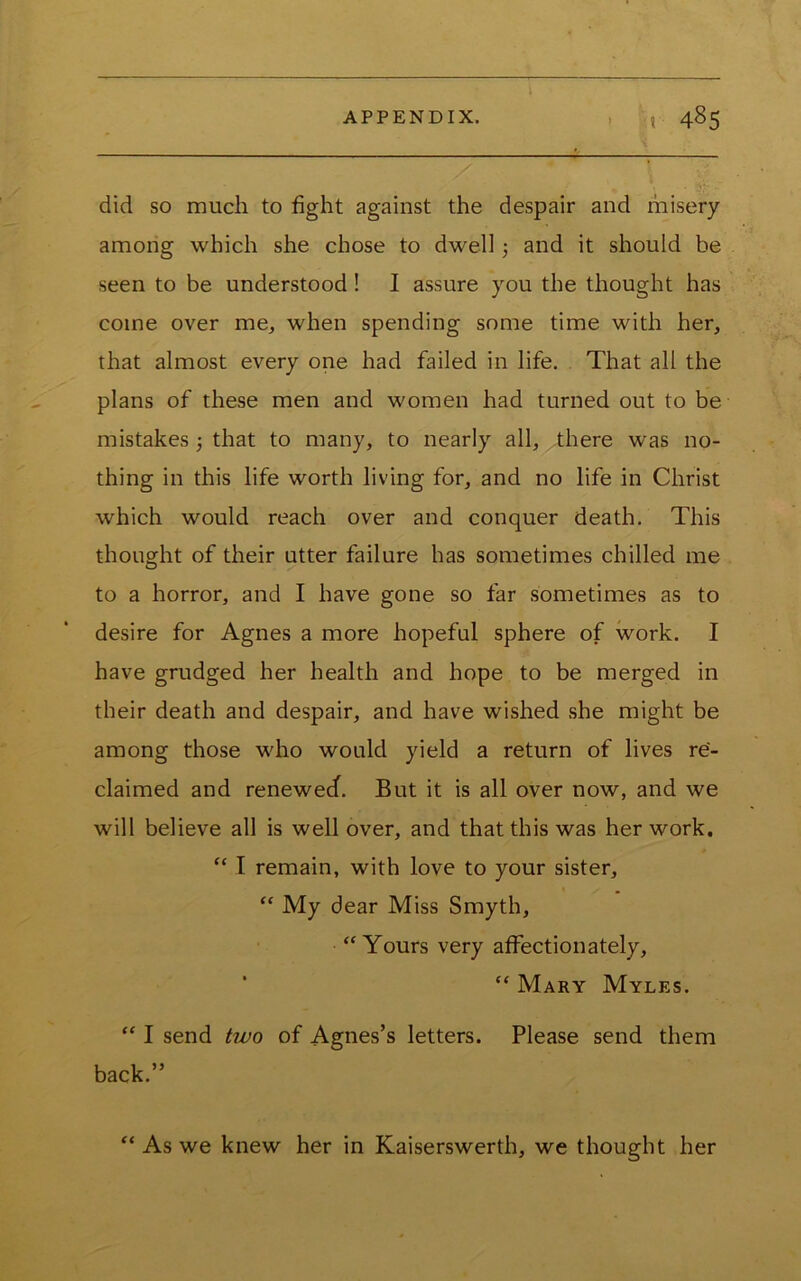 did so much to fight against the despair and misery among which she chose to dwell and it should be seen to be understood! I assure you the thought has come over me, when spending some time with her, that almost every one had failed in life. That all the plans of these men and women had turned out to be mistakes j that to many, to nearly all, there was no- thing in this life worth living for, and no life in Christ which would reach over and conquer death. This thought of their utter failure has sometimes chilled me to a horror, and I have gone so far sometimes as to desire for Agnes a more hopeful sphere of work. I have grudged her health and hope to be merged in their death and despair, and have wished she might be among those who would yield a return of lives re- claimed and renewecf. But it is all over now, and we will believe all is well over, and that this was her work. I remain, with love to your sister, “ My dear Miss Smyth, 'Yours very affectionately, “ Mary Myles.  I send two of Agnes’s letters. Please send them back.” “ As we knew her in Kaiserswerth, we thought her