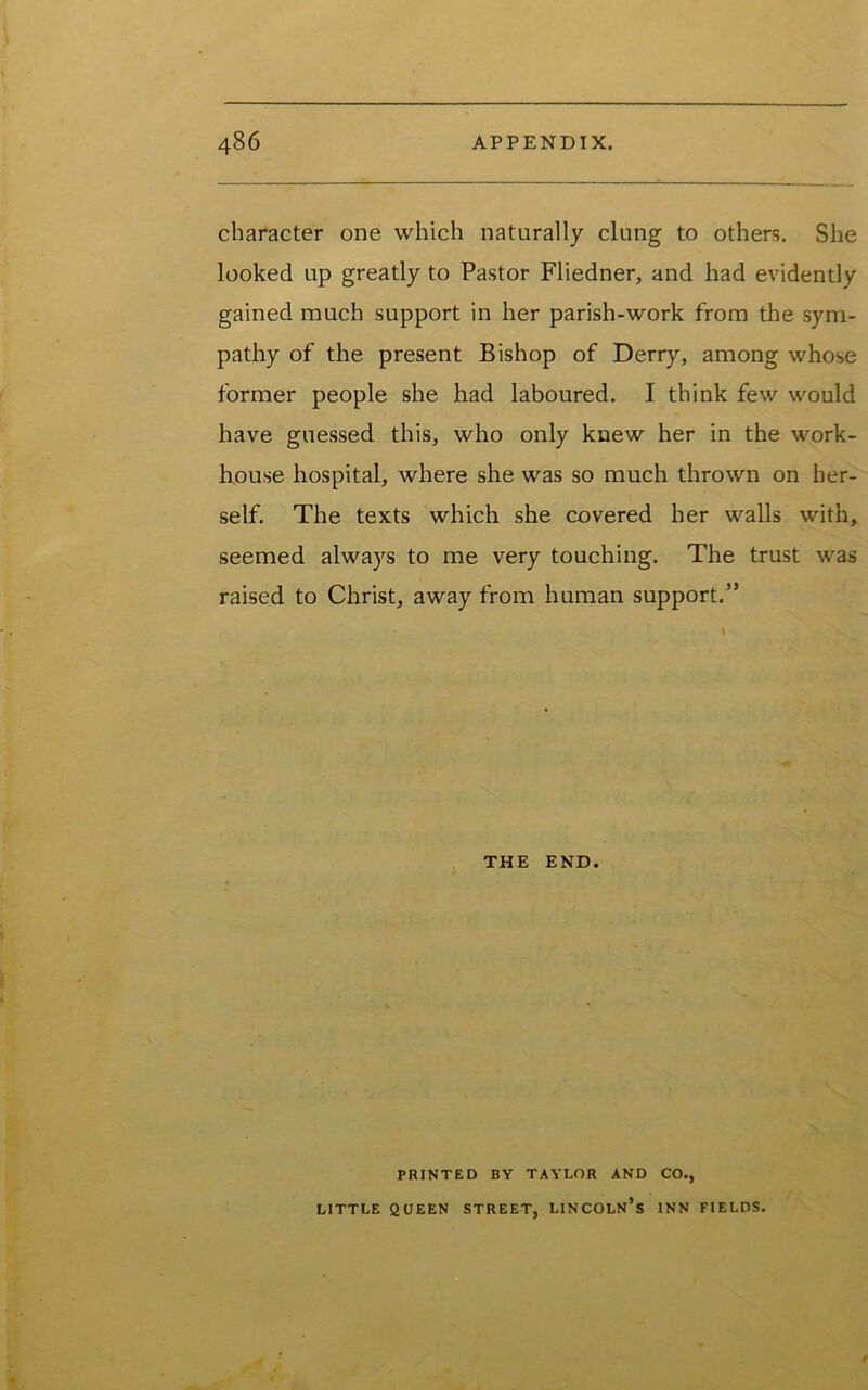 character one which naturally clung to others. She looked up greatly to Pastor Fliedner, and had evidently gained much support in her parish-work from the sym- pathy of the present Bishop of Derry, among whose former people she had laboured. I think few would have guessed this, who only knew her in the work- house hospital, where she was so much thrown on her- self. The texts which she covered her walls with, seemed always to me very touching. The trust was raised to Christ, away from human support.” THE END. PRINTED BY TAYLOR AND CO., LITTLE QUEEN STREET, LINCOLN’S INN FIELDS.
