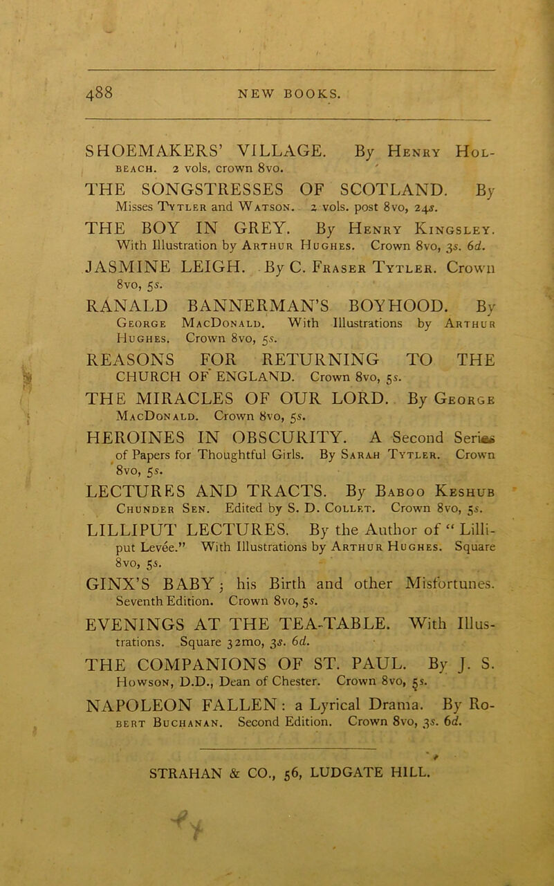 i SHOEMAKERS’ VILLAGE. By Henry Hol- BEACH. 2 vols. crown 8vo. THE SONGSTRESSES OF SCOTLAND. By Misses Tytler and Watson, z vols. post 8vo, 24s. THE BOY IN GREY. By Henry Kingsley. With Illustration by Arthur Hughes. Crown 8vo, 3s. 6d. JASMINE LEIGH. By C. Fraser Tytler. Crown 8vo, 5s. RANALD BANNERMAN’S BOYHOOD. By George MacDonald. With Illustrations by Arthur Hughes. Crown 8vo, 5s. REASONS FOR RETURNING TO THE CHURCH OF ENGLAND. Crown 8vo, 5s. THE MIRACLES OF OUR LORD. By George MacDonald. Crown 8vo, 5s. HEROINES IN OBSCURITY. A Second SerUw of Papers for Thoughtful Girls. By Sarah Tytler. Crown 8vo, 5s. LECTURES AND TRACTS. By Baboo Keshub Chunder Sen. Edited by S. D. Collet. Crown 8vo, 5s. LILLI PUT LECTURES. By the Author of “ Lilli- put Levee.” With Illustrations by Arthur Hughes. Square 8vo, 5s. GINX’S BABY 3 his Birth and other Misfortunes. Seventh Edition. Crown 8vo, 5s. EVENINGS AT THE TEA-TABLE. With Illus- trations. Square 32100, 35. 6d. THE COMPANIONS OF ST. PAUL. By J. S. Howson, D.D., Dean of Chester. Crown 8vo, §s. NAPOLEON FALLEN : a Lyrical Drama. By Ro- bert Buchanan. Second Edition. Crown 8vo, 3s. 6d. STRAHAN & CO., 56, LUDGATE HILL.