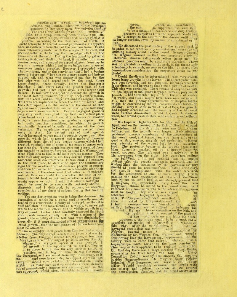 .omata, papillomata, adenr 'mata, are developed ponderating frequency upon toe anterior third of The seat atone of this growth .T. erefore r able. Still a papilloma may occur in sin... a po .on, ■c growth were benign, it must first be rega rded as s pilloma. According to the classification of cartel, it aiieht belongto the second form of papillomata. Its appear* ance was different from that of the common form. It was more extensively united with the margin of the cord, and seemed rather a thickening than an outgrowth from the inner side of the cord. During the treatment by galvanic cautery it showed itself to be hard, it ravelled out in an unusual way, and changed its aspect almost from day to day in a manner which I had never before seen in any of numerous benign growths. However, I proceeded with the t^ dment, under the conviction that I had a benign growth before me. When the customary snares and knives slipped off, and what was destroyed one day by the hot wire was half reproduced by the next, there arose doubts. Once already, before the Emperor’s birthday, I had burnt away the greater part of the growth ; and yet, after eight days, it was larger than before. It was now the object to destroy the growth in the most lasting manner, by daily deep cauterization, .when, burnt away, and then, after a longer or shorter time, a new formation may gradually appear. We had quite .another condition, in which the growth continually increased beneath the eschar of the cau- terization. My suspicions were hence excited even early in April. My patient was of that age at which laryngeal cancer most frequently occurs ; and the growth, which bad an aspect and a mode of increase different from that of any benign .tumour which I had treated, reminded me of some of my cases of cancer only too strongly. These suspicions were not concealed from the surgeon-in-ordir.ary, Surgeon-General Dr. Wegner, but were explained to him in the most earnest manner. They were still only suspicions, but they derived support from numerous small circumstances. It was clearly necessary, in the first place, to determine upon the confirmatory signs for one or other form of disease, polypus or cancer, and then to decide the diagnosis in accordance with their occurrence. I therefore said that after a fortnight’: rest at Ems we should know whether the base of t> tumour ivould heal or not, and whether a new grow Would appear or not. I said that after a fortnight would be possible to speak with certainty about , diagnosis, and I delivered, by request, an accura. specification of my places of sojourn during this time in writing. ‘ “ Yet another symptom was to bring the decision. The formation of cancer on a vocal cord is usually soon at- tended by a remarkable rigidity of the cord, so that it is stiff and slow in its movements as a whole, to an extent which the mechanical effect of the visible growth in no way explains. So far I had carefully observed that both vocal cords moved equally. If, with a return of the growth, the mobility of the left cord were diminished— especially if it were diminished out of proportion to tfeg Ctual growth—then the malignaney of the new formation must be admitted. “The newspaper-intelligence from Ems justified no con- fidence. The onlv direct ipfoivarit.. i ucvmd was by a letter from Surg-„0*-Gener,-J Or. Wegner, a tew days fore the return of the august patient, easing that the idance of a laryngeal specialist was (Hired. I ed myself of the opportunity to see Dr. Wegner i, to place before him the very serious nature of position, and to beg of him, in ease the growth lau increased, as I suspected from my intelligence, or if The : ’ cord were less mobile, to support my w ish that , surg should BOW bo taken into consultation. There .n'ght as many la.T’geai SP““ ««ts as wore desired; iut at present only a surgeon was, necessary, an in the rase supposed, would alone be able to rtu> assrst- .on-ivxu grader, wn as accident’ the con n, supported me, and r» to be a mai.w. of conscience and duty thatU t preserve ourselves from the reproach-'or-beiling .!«* *0 recognize the nature of the disease until it ao longer curable, even by means of an external or a :on. ‘ We discussed the past history of the august path dj in order to see whether any constitutional cause for n j existing malady could be discovered. SV.rgeon-Generc r. Wegner assured us that any sofepdofe-d origin ifectious disease (afterwards often ^mentioned officious persons) might be absolutely e ’.eluded. Thtue was no glandular swelling in the neck, it the throat only a, tendency to catarrh, no scar or the like. In short, after conscientious consideration, the suggestion could be ex- cluded. “ Could the disease be tuberculosis ? T.iis very seldom Forms large growths in the larynx. The august patient, lad not been feverish, had not coughed, his lungs were free from disease, and he was at that time a picture of health. This also was excluded. There remained billy the narrow 'v -ice, benign or malignant laryngeal tumour, polypus, or *~ajcr. I had tormented thyself with the idea of cancer 'or weeks, and still I might have been oxer envious I tv'i that the gloomy apprehensions of rleeples., nights might be corrected by the well-consideredi conclusions of vhe day. Only if, after weeks of rest atEiiis, the growth had rapidly increased and the mobility ob the left cord were further diminished, would I speak the d cisive word, but would speak it then with certainty)and without fear. “ His Imperial Highness left for Ems r,n the 1,'th of April, and on the morning of the loth of May f el irued to Potsdam. At this date the voice was i,v„ ■ than before, and the growth was larger. It eXvated the reddened mucous membrane of the upper surface of the vocal cord, and formed on the inner side of the CO/d a flat, uneven, grayish red projection, without *ny cicatrix of the wound left by the \ cauteriza- tion. The posterior border of the growth Lwas more than forme.ly marked off by a furrow? tiou ‘-ha vocal process. The left cord was clearly slo 'r in its movement than the right. My worst fori-noding* -re fulf^ed. I did not conceal fiom jlm august; Atient that the growth had again increased, .. ml he Wis-hed Jthat the treatment by the gaivainic cb-tery :shouJd at once be recommenced. I asked for delay, anc. aiso, la compliance with the order received,' For the assistance of one or more laryng <■ -ists, naming the four. speciaAists of this kin l wn^Ywere best H wn to me fn Berlin, and strongly pressed that a surgeon, am- _ especially Privy Councillor von Bergmahn, sbjulu be added to the consultation, as it referred to a tumour on xvbi ch the advice,of - s-v <reon must be heipful. My advi^.- was appro 'up eelectior .. * laryngeal specialist xx ed until V •<8ergmann had’ been consulted. id- ance asked by Surgeon.'-GenevaI Dr I had conversation with ivim about tht o, and neifa . influenced nor attempted to influence bis Ap ->-.t. He ma his examination on the 16th, and ’ly deck that, on account of the possible St tne ’./tli, or in any case from its obsti- acurrence, the lr ynx ought tx be opened, and a complete extirpatioi of i: cgrowth P ’> .fished in this wiy. After the eo.vult'.Tiov,, t '.Y.on of laryngeal specialists was ag’’’ ’' 1 '* ’ Wegner. Several names Mackenzie by Dr. Wegner. Yon , ergmanu and - - - . considering, that the laryngoscop’-'.’ appearance, r«l -ue history were so clear that every i. who cowl use a laryngoscope must arrive at the suiis?. conclusion. This supposition appeared to be realiijd on the loth- On that day there was a large meeting -f consultants, comprising his Excellency yon Lau Irivy Councillor Tobold, sent by His Majesty th- Imperor, .i.ioned- thak of besides Surgeon-General Dr. Wegnc Schrader, Von Bergmann, anti myseir.. jillor Tdbold carefully examined the larynx with the mirror, and declared, -- the consultation chamber, that he could a