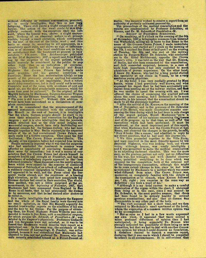 without difficulty in common conversation, provided, as is easily intelligible, that this is not ve^j| fatiguing. There still exists a slight congestion of the larynx. The action of the vocal cords is' Bow *!- pletely restored, with the exception that the left cord, where the tumour was, shows a slight uneven- ness. Nothing of an abnormal nature is at present visible, beyond a small elevation, which corresponds to the seat of the root of the little wart ; and this basis or stump is, according to all appearance, in a completely quiet state, and shows no sign of inflamma- tion or of increase. The local conditions are, in fact, so satisfactory that the treatment at present is only sedative.” Yet more. The Reichsanzeiger published on the 2d of September, 1887, a report sent from Flush- ing by the surgeons of the august patient, which could scarcely be considered by the public in any other light than as an indication of convales- cence. “The health of his Imperial and ’ Royal Highness the Crown Prince has latterly made good progress, and his general condition - is excellent. Since the last cauterization l(July) no new growth of the ■previously existing swelling has occurred. A return, however, is not improbable. Such a return would delay convalescence, but in itself would not be serious. Complete rest of the voice, with avoidance of cold and moist air, are the chief prophylactic measures, which for some time must be enforced.” To the original of this English bulletin by Mackenzie, Surgeon-General Wegner added, in the'German translation, the one sentence, “ The voice is still hoarse.” Without this addition it would have been understood as a declaration of com- plete convalescence. If it be remembered that the announcement of the assured restoration coincided with the elevation of Sir Morell to the rank of baronet, it is intelligible hat the whole German people should be ready to ex- press their admiration and veneration for the English .trargeon ; and it is also intelligible that the journals, which extolled him as the only sound judging anc Successful surgeon, should have only faultfinding and sharpest censure for the German doctors who had been brought together in May. Berlin rejoiced-inr the expected return of the at last convalescent Crown Prince, and made ready for a festive reception. Then came the first disillusion. The Crown Prince avoided tBerlin. The .Majesty of his venerable father had expected him in vain. People naturally inquired why it was that the surgeons who had conducted the treatment in summer were afforded no opportunity of convincing themselveB of their error -by inspection; but it was a source of con- solation that the Crown Prince had shown himself in complete health and strength at Frankfort, and that an abundance of satisfactory reports appeared .in the ‘ best informedijournals.’ These dispersed also the newly-arising fears which were caused |by the rumours of continued hoarseness at Toblach,of an attack of suffocation, and of a suddenly required emigration to Venice. At Bavene all appeared to be well, and the Press ; cited the fre- quent walks abroad, and the ^residence at a bracing high elevation, y the thus pacified, was not a little surprised at the an- noun cement, in the beginning of November, 1887, that Mackenzie had been summoned from England to San Remo in all haste, that he had pronounced the disease to be cancerous, and that he had desired other doctors to le called in. 1 It is easily intelligible that His Majesty the Emperot and the whole of the Royal family were thrown into no small agitation, so that His Majesty urgently de- manded trustworthy reports on the condition of his son and the heir to his throne. For the purpose of obtain- ing them, his Royal Highness Prince Wilhelm was com- manded, to hasten to San Remo, with a confidential surgeon, for which purpose \Dr. Schmidt, of Frankfurt-a.-M., was Selected by the Emperor’s physicians. Professors Gerhardt and von Bergmann were not selected, as it was to b# feared that Mackenzie would describe their report as a prejudiced one. In the same way, the assistance of the State Professor of Laryngology, B. Frankel, was relin- quished, because it was understood that Mackenzie had objected to him, and had preferred Dr. Krause, who bad only recently_established himself as a Privat-Docent at Berlin. The Emperor wished to receive a report from an authority of perfectly unbiassed personality. The proceedings of the medical consultation and the results are communicated by Professor Schrotter, ol Vienna, and Dr. M. Schmidt,of Frankfurt-a.-M. Report of Professor Schrotter.  On receiving, at 9 o’clock on the evening of the 6th ©f November, 1887,a telegraphic summons from General von Winterfeld, calling me in haste to San Remo inthe name of the German Crown Prince, I made immediate arrangements, and started at 7 o’clock on the morning of the 7th. I reached San Remo at half-past 7 on the evening of Tuesday, the 8th, and was met at the railway station by Surgeon-Major Dr. Schrader, who conducted me to the Hotel Mediterrane, opposite the Crown Prince’s villa. I was told on the way that Dr. Krause, of Berlin, had also been summoned to the consultation, and felt somewhat surprised, because, in a case of such high importance, I had only expected to meet fhysicians of proven experience. On the other hand, knew Dr. Krause, who had for a long period studied the speciality at my clinic in Vienna, to be a very assiduous young physician. “ At the hotel I was very cordially greeted by Mae* kenzie, whom I had previously well known, and who expressed his regret that he had been accidentally pre- vented from meeting me at the railway station, ana theft he was unable to spend the evening with me. I was offered the choice of examining the exalted patient alone the next morning, but I declared it to be more desirable, in his interest, that the examination' should bo made by all the physicians together. “ After the arrival of Dr. Krause,on the morning of the 9th of November, and in the presence of Dr. Schradet and of Dr. Ho veil, who made illustrative remarks con- cerning the time during which he had been in sole charge of the august patient, Morell Mackenzie''gave a ; detailed account of his opinions concerning the-diseaso and of its progress up to that time, as well as*of the operations which had been performed. It must be mentioned, as the most important part of this report, that when Mackenzie first saw the Crown Prince at 'San Remo, and observed the changes in the growth, he said, |‘ Now it looks like a cancer,’ and admitted, in reply to my direct question, that he had used this expression. “ We then proceeded together to the Villa Zirio, and were received in the most friendly manner by hia imperial Highness, who was looking well, and whose | voice, although hoarse, was easily intelligible ; and I was permitted to make the medical examination in an adjoining darkened chamber. This was the more easy, as the gracious patient not only put no difficulties in the way, but willingly, and with cheerful observa- tions, permitted everything to be done which was required for the completion both of the external and of the laryngoscopio examination, although this might be to some extent irksome to him, since he had bee* accustomed by Mackenzie to a method which was some- what different from mine. The Crown Prince was, moreover, so completely familiar with the details of the examination as to remark, when Krause followed me, ‘ Ah, right ; you examine in the same way as Schrotter ; you were a pupil of his.’ “ Although it is my usual custom to make a careful examination of the organs within the chest, I abstained from doing so in this case, since I was assured - by t)r. Schrader, in the most positive manner, that these had been found to he entirely healthy in several previous examinations, and also that no disease was discoverable in any other part of the body. 11 The visit occupied but a short time, and we then returned to Mackenzie’s small apartment at the hotel, where the expression of a common written opinion waa to be accomplished. *• But as soon as I had in a few words expressed my own view, it appeared that there existed a more profound difference of opinion than I had anticipated, it being especially Dr. Krause who strongly indicated the possibility of there being no new formation, but that we had to deal with another disease —an opinion for which I could discover no foundation. I therefore desired to furnish a separate report, declaring that it was one to which I should be compelled to adhere in all circumstances. It is self-evident that
