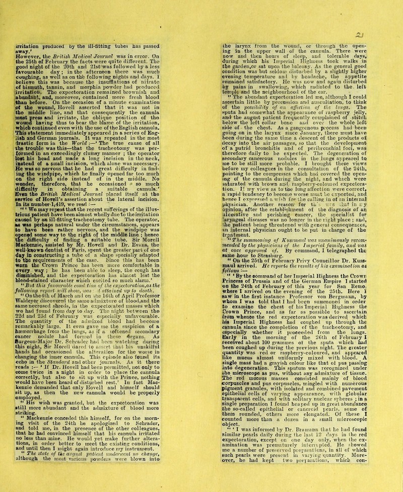 irritation produced by the ill-fitting tubes has passed away.' However, the British Medical Journal was in error. On the 25th of February the facts were quite different. The good night of the 20th and 21st'was followed by a less favourable day ; in the afternoon there was much coughing, as well as on th'e following nights and days. I believe this waa because the insufflations of nitrate of bismuth, tannin, and morphia powder had produced irritation.. The expectoration remained brownish and abundant, and, moreover, contained more fresh blood than before. On the occasion of a minute examination of the wound, Hovell asserted that it was not in the middle line, and that consequently the cannula must press and irritate, the oblique position of the wound having thus to bear the blame of the irritation, which continued even with the use of the English cannula. This statement immediately appeared in a series of Eng- lish and German journals. It was repeated in the most drastic form in the World :—‘ The true cause of all ihe trouble was this—that the tracheotomy was per- formed in an exceedingly clumsy manner ; the operator lost his head and made a long incision in the neck, instead of a small incision, which alone was necessary. He was so nervous that he had great difficulty in find- ing the windpipe, which he finally opened far too much on the right side instead of in the middle. No wonder, therefore, that he occasioned » so much difficulty in obtaining a suitable cannula.’ Even the British Medical Journal placed itself • at the service of Ho veil’s assertion about the lateral incision. In its numberlj419, we read “ 1 We may repeal that the recent sufferings of the illus- trious patient have been almost wholly due to theirritation caused by a® ill-fitting tracheotomy tube. The operator, as was perhaps natural under the circumstances, appears to have been rather nervous, and the windpipe was opened some way to the right of the middle line ; hence the difficulty of finding a suitable tube. Sir Morell Mackenzie, assisted by Mr. Hovell and Dr. Evans, the well-known dentist of Paris, spent the greater part of one day in constructing a tube of a shape specially adapted to the requirements of the case. Since this has been worn the Crown Prince has been more comfortable in every way ; he has been able to sleep, the cough has diminished, and the expectoration has almost lost the blood-stained character which excited so much alarm.’ “But this favourable condition of. the expectoration,as the following report will show, was : it attained up to death. “ On the 4th of March and on die 16th of April Professor Waldeyer discovered the same admixture of blood,and the same necrosed shreds, in the expectorated masses which we had found from day to day. The night between the 22d and 23d of February was especially unfavourable. The quantity of the admixed blood had become remarkably large. It even gave me the suspicion of a haemorrhage from the lungs, as if a softened secondary cancer nodule had formed in these <6rgans. As Burgeon-Major Dr. Schrader had been watching during this night, Sir Morell dared to assert that his unskilful hands had occasioned the alteration for the worse in changing the inner cannula. This episode also found its echo in the Standard and other journals, As it there reads ‘ If Dr. Hovell had been permitted, uot only to come twice in a night in order to place the cannula correctly, but also to sit up with the Prince, nothing would have been heard of disturbed rest.’ In fact Mac- kenzie demanded that only Hovell and himself should sit up, as then the new cannula would be properly employed. *• His wish was granted, but the expectoration was still more abundant and the admixture of blood more striking. “ Mackenzie conceded this himself, for on the morn- ing visit of the 24th he apologized to Schrader, and told me, in the presence of the other colleagues, that he had convinced himself that his cannula irritated no less than mine. He would yet make further altera- tions, in order better to meet the existing conditions, and until then I might again introduce roy instrument. “ The state of the august patient underwent no change, although the most various powders were blown into the larynx from the wound, or through the open- ing in the upper wall of the cannula. There were now and then hours of sleep, and tolerable days, during which his Imperial Highness took walks in the garden,or sat upon the balcony. As the general good condition was but seldom disturbed by a slightly higher levening temperature and by headache, the appetite ! remained satisfactory. He was now and again disturbed by pains in swallowing, which radiated to the, left temple and the neighbourhood of the ear. “ The abundant expectoration led me, although I could ascertain little by percussion and auscultation, to think of the possibility of an affection of the lungs. The sputa had somewhat the appearance of raspberry jelly, andr the august patient frequently complained of stitch bejow the left collar bone and over the whole left side of the chest. As a gangrenous process had been going on in the larynx since January, there must have been during the same time a descent of the products of decay into the air passages, so that the development of a putrid bronchitis and of peribronchial foci, was therefore daily to be expected. The degeneration of secondary cancerous nodules in the lungs appeared to me to be still more probable. I brought these views before my colleagues in the consultation of the 24th, pointing to the compresses which had covered the open- ing of the cannula during the night, and which were saturated with brown and, raspberry-coloured expectora- tion. If my view as to the lung affection were correct, a rapid tendency to become worse must be expected, and hence I expressed a wish for the calling in of an internal physician. Another reason' for this was that in ny opinion, after the establishment of the diagnosis of an ulcerative and perishing cancer, the specialist for laryngeal diseases was no longer in the right place ; and, ihe patient being threatened with general consequences, an internal physician ought to be x>ut in charge of the treatment. “ The summoning of Kussmaul was unanimously recom- mended by the physicians of the Imperial family, and was at once approved of. By command, I telegraphed the same hour to Strasburg. “ On the 25th of February Privy Councillor Dr. Kuss- maul arrived. He reports the results of his examination at follows ■■— “ ‘ By the command of her Imperial Highness the Crowr Princess of Prussia and of the German Empire I started on the 24th of February of this year for San Bemo- wbere I arrived on the evening of the 25th. Here I saw in the first instance Professor von Bergmann, by whom I was told that I had been summoned in order to examine the chest of his Imperial Highness the Drown Prince, and as far as possible to ascertain from whence the red expectoration was derived which his Imperial Highness had coughed up through the cannula since the completion of the tracheotomy, and especially wirether it proceeded from the lungs. Early in the morning of the 26th of February I received about 100 grammes of the sputa which had been coughed up during the previous night. The ereater quantity was red or raspberry-coloured, and appeared like mucus almost uniformly mixed with blood. A single mass had a grayish colour like that of pus passing Into degeneration. This sputum was recognized under the microscope as pus, without any admixture of tissue. The red mucous masses consisted mainly of blood corpuscles and pus corpuscles, mingled with numerous pigment granules, with isolated and combined pavement epithelial cells of varying appearance, with globular transparent cells, and with solitary nuclear spheres ;ina single preparation I found heaped up in great abundance the so-called epithelial or cancroid pearls, some of them rounded, others more elongated. Of these I counted more than a dozen in a small microscopic object. ‘ I was informed by Dr. Bramann that he bad found similar pearls daily during tLe last 12 days in Ihe red expectoration, except on one day only, when the ex- amination was prematurely interrupted. He showed me a number of preserved preparations, in all of which such pearls were present in varying quantity. More- over, he had kept two preparations, which con-