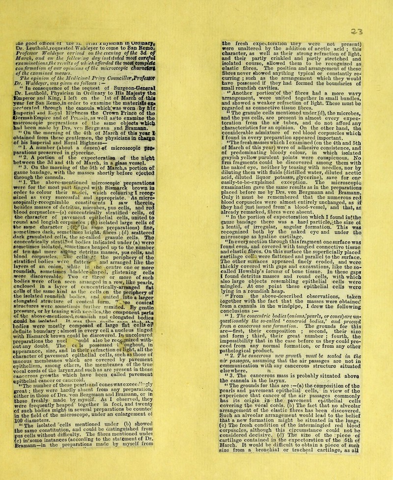,&e good offices or ice j,_ trtiai ruysician in Urmnary, Or. Leuthold,requested Waldeyer to come to San Remo. Professor Waldeyer arr ived on the evening of the 8d of March, and on- the following day instituted most carefui examinations,the remits of which afforded the most complete confirmation of our opinions of the microscopic charactert of the examined masses. The opinion of the Medicinal Privy Councillor,ProfeSSOV Dr. Waldeyer, was given as follows : — “ In consequence of the request of Surgeon-General Dr. Leuthold, Physician in Ordinary to His Majesty the Emperor and King, I left on the 1st of March of. this year for San Remo,in order to examine the materials es« peeforated through the cannula.which;was worn by his Imperial and Royal Highness the Crown Prince of the Herman Empire and of Prussia, as well. aslto examine the microscopic preparations of the same objects which had been made by Drs. yen Bergmann and Bramann. “ On the morning of the 4th of March of this year l> obtained from these gentlemen, the physicians in charge of his Imperial and Royal Highness— “ 1. A number (about a dozen) of microsoopic plfla parations preserved in glycerine. “ 2. A portion of the expectoration of the night between the 3d and 4th of March, in a, glass vessel, i “3. On the morning of the 5th of March,a portion of gauze bandage, with the masses shortly before ejected through the cannula. “ 1. The above-mentioned microscopic' preparation! were for the' most part -tinged with Bismarck brown in order to colour their nuclei, which colouriigl recog- nized as very successful and appropriate. As micro* scopically-recognizable constituents I saw therein, besides masses of detritus, microbes, pus cells, and fed blood corpuscles—(a) concentrically stratified cells, of the character of pavement epithelial cells, united to round and longish corpuscles ; (Is) isolated large cells of the same character ; (ti\? (in some preparations) fine, sometimes dark, sometimes bright, fibres ; (d) scattered -dark granulated cells, the so-called granule cells-. The concentrically stratiJc*! bodies indicated under (a) were sometimes isolated,.sometimes heaped up to the number of ten and more aittong detritus masses, pus cells, and blood corpuscles. Tne cells? the periphery of the stratified bodies we're flattens'- and arranged like the layers. of an onion, while in the -centre one or more roundish, sometimes bladder-shaped^ glistening cells were discoverable. Two or three or more of such bodies were often seen arranged in a row, like pearls, enclosed in a layer of concentrically-arranged flat cells of the same kind as the cells on the periphery of the isolated roundish bodies, and united into a larger elongated structure of conical form. rr; ^se conical structures were sometimes further ramified. By gentle pressure, or by teasing with needles,the component parts of the above-mentioned,.roundish and elongated bodies could be isolated It. was t}i<m o.-q.-It. u.. bodies were mostly composed of large flat cells or definite boundary ; almost in every cell a nucleus tinged with Bismarck brown could be discovered. In uncoloured preparations the nucl -ould also be reo&^nized with- out any doubt. The ce ls possessed t 'oughout, in appearance, size, and in their infraction ot light,_all the appearance, size, and in their iefraction ot light, ail the character of pavement epithelial cells, such as those of mucous membranes which are covered by pavement epithelium, among others, the membranes of the true vocal cords of the larynx,and such as are present in those cancerous growths which have been called pavement epithelial cancer or cancroid. |j “The number of these pearls and cones was exceedingly great • they were hardly absent from any preparation, either in those of Drs. von Bergmann and Bramann, or in those freshly- made by. myself. As I observed, they were frequently heaped' together in foci, and twenty of such bodies might in several preparations be countec in the field of the microscope, under an enlargement ol 100 diameters. , , , “ The isolated rcells mentioned under (b) showed the same constitution, and could be distinguished from pus cells without difficulty. The fibres mentioned under (c) in*some instances (according to the statement of Dr. Bramann—in the preparations made by myself from the fresh expectoration tney were not present) were unaltered by the addition of acetic acid ; this character, as well as their strong refraction of light, and their partly crinkled and partly stretched and isolated course, allowed them to be recognized as elastic fibres. The position and arrangement of these fibres never showed anything typical or constantly re- curring ; such as the arrangement which they would have possessed if they had formed the boundaries of small roundish cavities. “ Another portion’of. the fibres had a more wavy arrangement, were united together in small bundles, and showed a weaker refraction of light. These must be regarded as connective tissue fibres. “ The granule cells mentioned under'(d), the microbes, and the pus cells, are . present in almost every expec- toration from the air tubes, and do not afford any characteristics for an opinion. On the other hand, the considerable admixture of red blood corpuscles which I found in every preparation appeared important. “The fresh masses which I examined (on the 4th and 5th of March of this year) were of adhesive consistence, and of predominating bloody colour, in which isolated grayish yellow purulent points were conspicuous. No firm fragments could be discovered among them with the naked eye, neither by teasing with needles, nor by diluting them with fluids (distilled water, diluted acetic acid, diluted liquor potassae, glycerine), save for one easily-to-be-explained exception. The microscopic examination gave the same results as in the preparations placed before me by Drs. von Bergmann and Bramann. Only it must be remembered that the numerous red blood corpuscles were almost entirely unchanged, as if they had just issued from'; a blood-vessel, and that, as already remarked, fibres were absent. “ In the portion of expectoration which I found inlthe gauze bandage there was a hard particle,^the size of 3, lentil, of irregular, angular formation. This was recognized both by the naked eye and under the microscope as hyaline cartilage. “In every section through this fragment one surface was found even, and covered with tangled connective tissue and elastic fibres. On this surface the superficially placed cartilage cell) were flattened and parallel to the surface. The other surfaces appeared finely eroded, and were thickly covered with gaps and excavations, like the so- called Howship’s lacunas of bone tissue. In these gaps t found detritus masses and round cells, with which also large objects resembling epithelial cells were mingled. At one point these epithelial cells were lying in a roundish heap. “from the above-described observations, taken together with the fact that the masses were obtained from a cannula in the windpipe, I drew the following conclusions “1. The concentr ic bodies {onions,rpearls, or cones) are un- questionably the so-called ‘ cancroid bodies,’ and proceed from a cancerous new formation. The grounds for this are—first, their composition ; second, their size and form ; third, their great number ; fourth, the impossibility that in the case before us they could pro- ceed from any normal formation, or from any other pathological product. “ 2. The cancerous new growth must be seated in the air passages, assuming that the air passages are not in communication with any cancerous structure situated elsewhere. fe_. “3. The cancerous mass is probably situated above the cannula in the larynx. “ The grounds for this are (a) the composition of the pearls and pavement epithelial cells, in view of the experience that cancer of the air passages commonly has its origin in- the pavement epithelial cells covering the vocal cords, (b) The fact that no alveolar arrangement of the elastic fibres has been discovered. Such an alveolar arrangement would lead to the belief that a new formation might be situated in the lungs, (c) The fresh condition of the intermingled red blood corpuscles, although this circumstance could not be considered decisive, (dj The size of the -piece of cartilage contained in the expectoration of the 5th of March. It would be difficult to obtain a piece of such size from a bronchial or tracheal cartilage, as ail