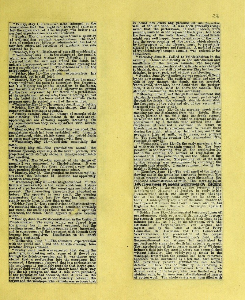 “ Friday, May 4, y a.m.-VVe were informed at the consultation that the night had been good ; also as a fact the appearance of His Majesty was better ; the purulent expectoration was still abundant. 11 Sunday, May 6, 9 a.m.—We again found a quantity cf evil-smelling purulent expectoration. The decoc- tion of condurango hitherto administered has had no manifest effect, and decoction of cinchona was sub- stituted for it. “Monday, May 7.—Discharge of pus still considerable. “ Wednesday, May 9.—In the change of the cannula, which was effected without any difficulty, it was observed that the swellings around the fistula had entirely disappeared, and that the fistulous opening had now a smooth sharp margin. The external skin in the neighbourhood was not at all reddened. <• Friday, May 11.—The purulen expectoration ha? diminished, but is still fetid. “ Monday, May 14.—The general condition has mani- festly improved, the pulse is somewhat less frequent, but His Majesty has painful sensations in the fauces, and his uvula is swollen. I could discover no ground for the fear expressed by Sir Morell of a perforation of the oesophagus. At any rate, there is nothing to lead to the belief that the lower end of the cannula exerts pressure upon the posterior wall of the windpipe. “Wednesday,May 16.—The general condition is better. “ Friday, May 18.—No important change. The fetid expectoration continues abundant. “ Sunday evening, May 20.—Change of cannula with* out difficulty. The granulations in the neck are re- appearing, and are certainly rapidly increasing. On my recommendation they were sprinkled with nitrate Of bismuth. “ Monday,May 21.—General condition less good. The granulations which had been sprinkled with bismuth are blackened, which plainly shows that putrid fluids or gases must have come in contact with them. “Wednesday, May 23.—Condition essentially the Same. “Friday, May 125.—The granulations around the fistulous opening, especially at the lower portion, are projecting more strongly above a clearly-recognizable bard swelling. “ Saturday, May 26.—On account of the change of Cannula I was summoned to Charlottenburg. It was easily accomplished, but there followed a very abun- dant purulent discharge of gangrenous odour. “ Monday, May 28.—The granulations increase rapidly, but under the influence of bismuth are apparently about to come away. “ Wednesday, May 30.—The neighbourhood of the fistula almost exactly in the same condition. Indica- tions of a perforation of the oesophagus are not at all present. The ill-smelling expectoration abundant as before. The appetite is very small. The evening temperature for the last few days has been con- stantly nearly ldeg. higher than normal. “Friday,June 1.—Last consultation in Charlottenburg. No essential change, the general condition certainly not worse, the swellings around the fistu' ,s openings increased, the fistula itself appears tc uave become wider. “ Sunday, June 3.—First consultation in the Castle of Friedrichskron. The injury which was feared from the journey has in no respect occurred, but the Swellings around the fistulous opening have increased, and in consequence of the treatment with bismuth they became less sensitive. Insufflation to be ener* getically continued. “ Wednesday, June 6.—The abundant expectoration with the putrid smell, and the febrile evening tem- perature always continue. “ Friday, June 8.—It was reported that during the past night, in drinking milk, some of it flowed out •through the fistulous opening, and it was thence con- cluded that a perforation into the oesophagus had occurred. I thereupon observed that in a perforation to the oesophagus it was highly probable that larger quan- tities of fluid would have immediately found their way into the air passages, and that it ■ was more probable, if any perforation had occurred, that it was in the region of the larynx, or at the boundary between the larynx and the windpipe. The •-'annula was so loose that sized that the perforation, if such, indeed, were present, must be in the region of the larynx, but that the flowing of the milk through the tracheal fistula might very well happen from the entrance of the milk of Trendelenburg’s tampon cannula was ordered to be introduced. '• Saturday, June 9.—Called to Friedrichskron in the evening. I found no difficulty in the introduction and insufflation of the tampon cannula. The fungating masses in the neighbourhood of the fistula were changed to blackish, dry, but still fetid masses.They .had become detached in great part, and without any bleeding. “ Sunday, June 10.—Swallowing was rendered difficult by the new cannula. The outflow of milk and also of yolk of egg through the fistula was not arrested, There could, therefore, be no doubt that the perfora- tion, if it existed, must be above the cannula. The Btrength diminishing, the fever increasing. “ Monday, June 11.—Although fluid nourishment was abundantly swallowed, and only a small part escaped through the fistula, the strength steadily diminished, the frequency of the pulse and also of the respiration increased (the latter to 44). “ Tuesday, June 12.—In the morning much evil- Bmelling pus was discharged from the fistula. Since a large portion of the milk that was drunk escaped through the fistula, it was decided to attempt artificial nourishment by a flexible tube carried into the cesophagus. (I received a command to return to Friedrichskron for this purpose, and to remain there during the night. At midday half a litre, and in the evening a litre of milk, with cream, was pumped In. The pulse in the evening 116, temperature 39'5, respiration only 24. perature in the morning was 33, the respiration 24, but in the evening the number of respirations in- creased to 60, the pulse to 130, and the colour of the skin appeared cyanotic. The pumping in of the milk in the evening was accompanied by vomiting ; the Btrength sunk steadily. I again remained during the night at Friedrichskron. “ Thursday, June 14.—The evil smell of the matter flowing out of the fistula has constantly increased. The loss of- strength Still continues, notwithstanding the repeated administration of milk. The morning pulse MQt respirations 48, wmWw fiospi^ions 89* Eiening 140. Already, m the course or the forenoon, 1 naif to inform the Minister of Justice, in reply to his question when death was likely to occur, that the life of His Majesty could only last for about 24 hours. I subsequently replied in the same manner to his Imperial Highness the Crown Prince and to his Highness the Prince Bismarck. That night, again, I remained at Friedrichskron. “ Friday,June 15.—After repeated temporary losses of consciousness, which occurrecl with constantly-decreas- ing strength and without agony, death took place at 12 minutes past 11. At 5 30 in the afternoon, with the in-General von Wegner and hands of Medicinal Privy mann and Herr Conservator preservation of the corpse Lckersheimer’s fluid, after Wegner had established ’ Wickersheimer, the ] was commenced with 1 Surgeon-Gener „ by unquestionable signs that death had actually occurred. The introduction of the necessary quantity of Wickers- heimer’s fluid into the carotid artery was accomplished without difficulty. The widely-gaping fistula in the windpipe, from which the cannula had been removed, appeared to be surrounded by a few, small hard lumps ; the previously present granulations had become ;detached. There was no difficulty in removing a great quantity of foul granulations from the much ; dilated cavity of the larynx, which was limited only by | yielding walls, by the insertion and withdrawal of masses of cotton wool. The whole cavity was then filled with