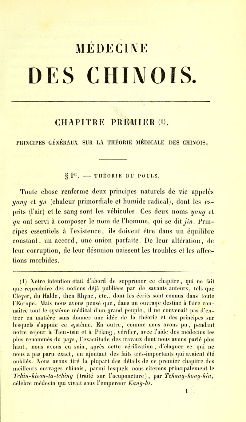 MÉDECINE DES CHINOIS. CHAPITRE PREMIER (*). PRINCIPES GÉNÉRAUX SUR LA THÉORIE MÉDICALE DES CHINOIS. § Ier. THÉORIE U U POULS. Toute chose renferme deux principes naturels de vie appelés yang et yn (chaleur primordiale et humide radical), dont les es- prits (l’air) et le sang sont les véhicules. Ces deux noms yang et yn ont servi à composer le nom de l’homme, qui se dit jin. Prin- cipes essentiels à l’existence, ils doivent être dans un équilibre constant, un accord, une union parfaite. De leur altération, de leur corruption, de leur désunion naissent les troubles et les affec- tions morbides. (1) Notre intention était d’abord de supprimer ce chapitre, qui ne fait que reproduire des notions déjà publiées par de savants auteurs, tels que Cleyer, du Halde, then Rhyne, etc., dont les écrits sont connus dans toute l’Europe. Mais nous avons pensé que, dans un ouvrage destiné à faire con- naître tout le système médical d’un grand peuple, il ne convenait pas d’en- trer en matière sans donner une idée de la théorie et des principes sur lesquels s’appuie ce système. En outre, comme nous avons pu, pendant notre séjour à Tien-tsin et à Péking, vérifier, avec l’aide des médecins les plus renommés du pays, l’exactitude des travaux dont nous avons parlé plus haut, nous avons eu soin, après cette vérification, d’élaguer ce qui ne nous a pas paru exact, en ajoutant des faits très-importants qui avaient été oubliés. Nous avons tiré la plupart des détails de ce premier chapitre des meilleurs ouvrages chinois, parmi lesquels nous citerons principalement le Tchin-kieou-ta-tching (traité sur l’acuponcture), par Tchang-kong-kin, célèbre médecin qui vivait sous l’empereur Kang-hi.