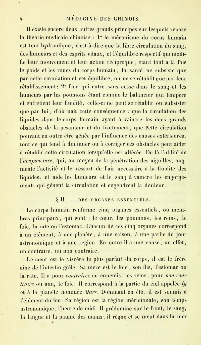 Il existe encore deux autres grands principes sur lesquels repose la théorie médicale chinoise : 1° le mécanisme du corps humain est tout hydraulique, c’est-à-dire que la libre circulation du sang, des humeurs et des esprits vitaux, et l’équilibre respectif qui modi- fie leur mouvement et leur action réciproque, étant tout à la fois le poids et les roues du corps humain , la santé ne subsiste que par cette circulation et cet équilibre, ou ne se rétablit que par leur rétablissement; 2° l’air qui entre sans cesse dans le sang et les humeurs par les poumons étant comme le balancier qui tempère et entretient leur fluidité, celle-ci ne peut se rétablir ou subsister que par lui; d’où naît cette conséquence : que la circulation des liquides dans le corps humain ayant à vaincre les deux grands obstacles de la pesanteur et du frottement, que Cette circulation pouvant en outre être gênée par l’influence des causes extérieures, tout ce qui tend à diminuer ou à corriger ces obstacles peut aider à rétablir cette circulation lorsqu’elle est altérée. De là l’utilité de l'acuponcture, qui, au moyen de la pénétration des aiguilles, aug- mente l’activité et le ressort de l’air nécessaire à la fluidité des liquides, et aide les humeurs et le sang à vaincre les engorge- ments qui gênent la circulation et engendrent la douleur. §11. DES ORGANES ESSENTIELS. Le corps humain renferme cinq organes essentiels, ou mem- bres principaux, qui sont : le cœur, les poumons, les reins, le foie, la rate ou l’estomac. Chacun de ces cinq organes correspond à un élément, à une planète, à une saison, à une partie du jour astronomique et à une région. En outre il a une cause, un effet, un contraire, un non contraire. Le cœur est le viscère le plus parfait du corps, il est le frère aiué de l’intestin grêle. Sa mère est le foie; son fils, l’estomac ou la rate. Il a pour contraires ou ennemis, les reins; pour non con- traire ou ami, le foie. Il correspond à la partie du ciel appelée hj et à la planète nommée Mars. Dominant en été, il est soumis à l’élément du feu. Sa région est la région méridionale; son temps astronomique, l’heure de midi. Il prédomine sur le front, le sang, la langue et la paume des mains ; il règne et se meut dans la mer