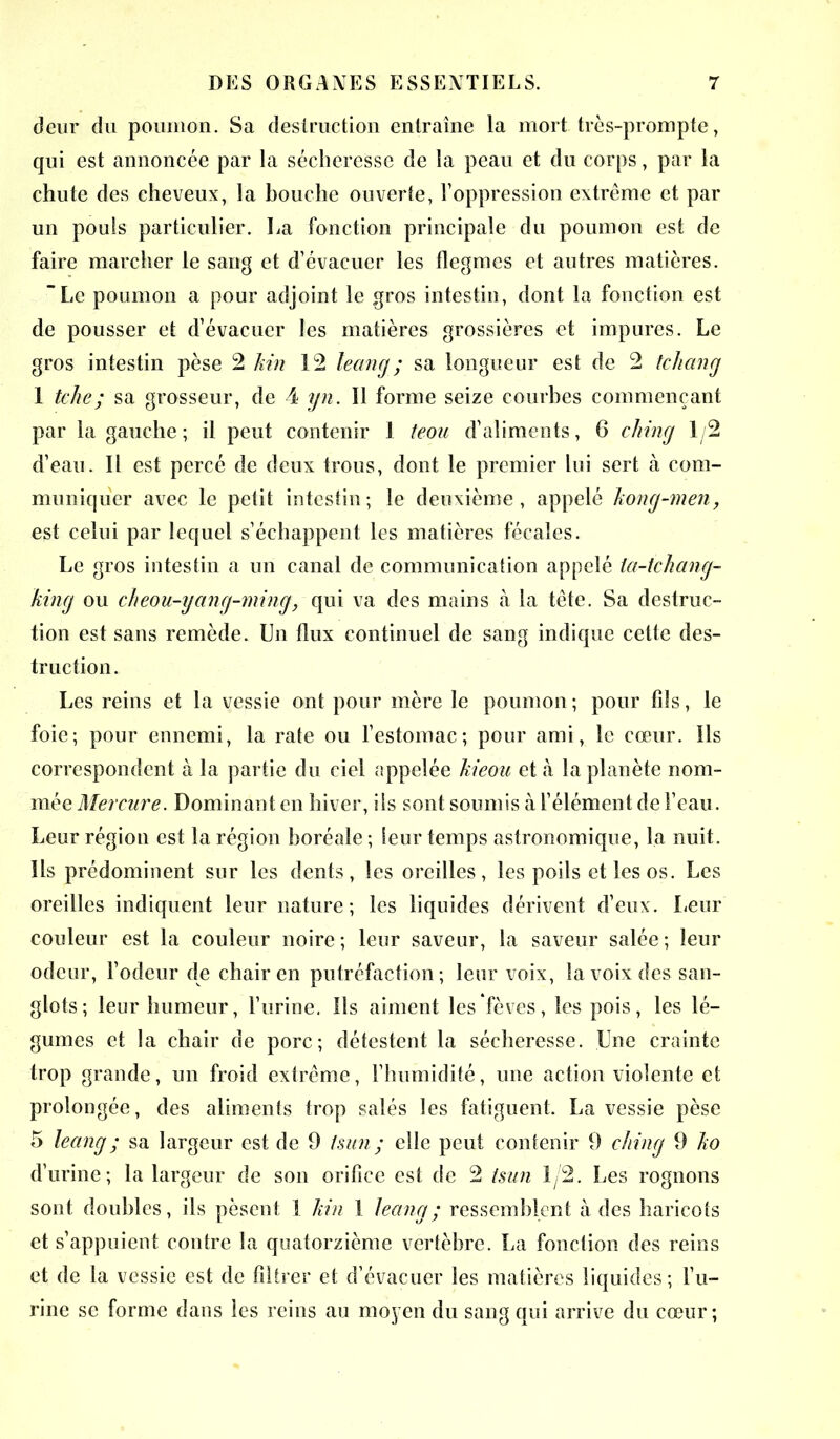 deur du poumon. Sa destruction entraîne la mort très-prompte, qui est annoncée par la sécheresse de la peau et du corps, par la chute des cheveux, la bouche ouverte, l’oppression extrême et par un pouîs particulier. La fonction principale du poumon est de faire marcher le sang et d’évacuer les flegmes et autres matières. Le poumon a pour adjoint le gros intestin, dont la fonction est de pousser et d’évacuer les matières grossières et impures. Le gros intestin pèse 2 kin 12 leang; sa longueur est de 2 tchang 1 tche; sa grosseur, de 4 yn. 11 forme seize courbes commençant par la gauche; il peut contenir 1 teou d’aliments, 6 ching 1/2 d’eau. Il est percé de deux trous, dont le premier lui sert à com- muniquer avec le petit intestin; le deuxième, appelé kong-men, est celui par lequel s’échappent les matières fécales. Le gros intestin a un canal de communication appelé la-tchang- king ou cheou-yang-ming, qui va des mains à la tête. Sa destruc- tion est sans remède. Un flux continuel de sang indique cette des- truction. Les reins et la vessie ont pour mère le poumon; pour fils, le foie; pour ennemi, la rate ou l’estomac; pour ami, le cœur. Ils correspondent à la partie du ciel appelée kieou et à la planète nom- mée Mercure. Dominant en hiver, iis sont soumis à l’élément de l’eau. Leur région est la région boréale ; leur temps astronomique, la nuit. Ils prédominent sur les dents, les oreilles, les poils et les os. Les oreilles indiquent leur nature; les liquides dérivent d’eux. Leur couleur est la couleur noire ; leur saveur, la saveur salée ; leur odeur, l’odeur de chair en putréfaction; leur voix, la voix des san- glots; leur humeur, l’urine. Ils aiment les fèves, les pois, les lé- gumes et la chair de porc; détestent la sécheresse. Une crainte trop grande, un froid extrême, l’humidité, une action violente et prolongée, des aliments trop salés les fatiguent. La vessie pèse 5 leang ; sa largeur est de 9 Isun ; elle peut contenir 9 ching 9 ko d’urine; la largeur de son orifice est de 2 tsun 1/2. Les rognons sont doubles, ils pèsent 1 kin I leang ; ressemblent à des haricots et s’appuient contre la quatorzième vertèbre. La fonction des reins et de la vessie est de filtrer et d’évacuer les matières liquides; l’u- rine se forme dans les reins au moyen du sang qui arrive du cœur;