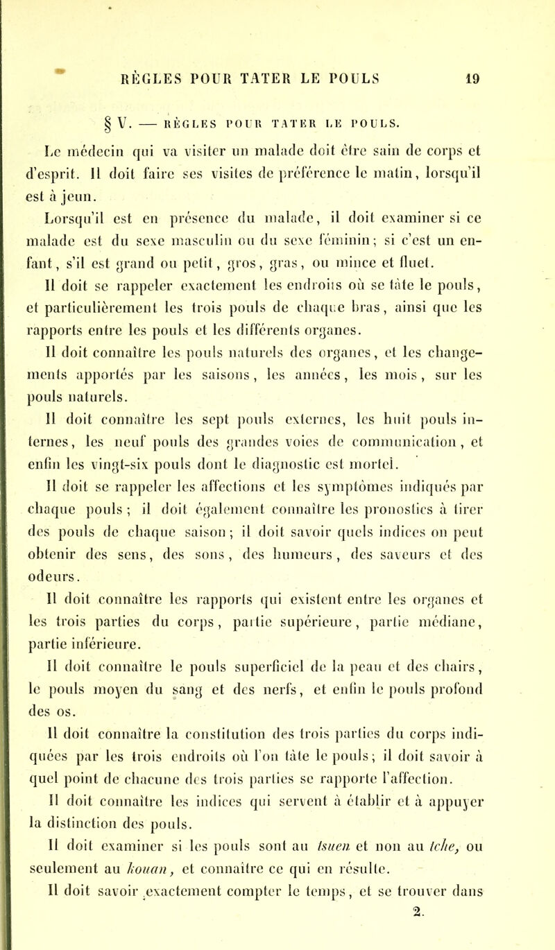 § V. RÈGLES POUR TATER LE POULS. Le médecin qui va visiter un malade doit être sain de corps et d’esprit. Il doit faire ses visites de préférence le matin, lorsqu’il est à jeun. Lorsqu’il est en présence du malade, il doit examiner si ce malade est du sexe masculin ou du sexe féminin; si c’est un en- fant, s’il est grand ou petit, gros, gras, ou mince et fluet. Il doit se rappeler exactement les endroits où se tàte le pouls, et particulièrement, les trois pouls de chaque bras, ainsi que les rapports entre les pouls et les différents organes. Il doit connaître les pouls naturels des organes, et les change- ments apportés par les saisons , les années, les mois, sur les pouls naturels. Il doit connaître les sept pouls externes, les huit pouls in- ternes, les neuf pouls des grandes voies de communication, et enfin les vingt-six pouls dont le diagnostic est mortel. Il doit se rappeler les affections et les symptômes indiqués par chaque pouls ; il doit également connaître les pronostics à tirer des pouls de chaque saison; il doit savoir quels indices on peut obtenir des sens, des sons , des humeurs , des saveurs et des odeurs. 11 doit connaître les rapports qui existent entre les organes et les trois parties du corps, partie supérieure, partie médiane, partie inférieure. Il doit connaître le pouls superficiel de la peau et des chairs, le pouls moyen du sang et des nerfs, et enfin le pouls profond des os. Il doit connaître la constitution des trois parties du corps indi- quées par les trois endroits où l’on tàte le pouls; il doit savoir à quel point de chacune des trois parties se rapporte l’affection. 11 doit connaître les indices qui servent à établir et à appuyer la distinction des pouls. Il doit examiner si les pouls sont au Isuen et non au tche, ou seulement au kouan, et connaître ce qui en résrulle. Il doit savoir .exactement compter le temps, et se trouver dans 2.