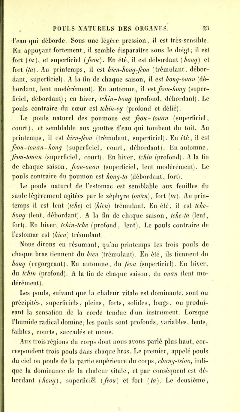 l’eau qui déborde. Sous une légère pression, il est très-sensible. En appuyant fortement, il semble disparaître sous le doigt; il est fort (ta)i et superficiel (feou). En élé, il est débordant (hong) et fort (ta). Au printemps, il est hien-hong-feou (trémulant, débor- dant, superficiel). A la fin de chaque saison, il est liong-ouan (dé- bordant, lent modérément). En automne, il estfeou-hong (super- ficiel, débordant); en hiver, tcliin-hong (profond, débordant). Le pouls contraire du cœur est tcliin-sy (profond et délié). Le pouls naturel des poumons est feou-touan (superficiel, court), et semblable aux gouttes d’eau qui tombent du toit. Au printemps, il est hien-feou (trémulant, superficiel). En été, il est feou-touan-hong (superficiel, court, débordant). En automne, feou-touan (superficiel, court). En hiver, tchin (profond). A la fin de chaque saison, feou-ouan (superficiel, lent modérément). Le pouls contraire du poumon est hong-ta (débordant, fort). Le pouls naturel de l’estomac est semblable aux feuilles du saule légèrement agitées par le zéphyre (ouan), fort (ta). Au prin- temps il est lent (tche) et (hien) trémulant. En été, il est tche- hong (lent, débordant). A la fin de chaque saison, tche-ta (lent, fort). En hiver, tchin-lche (profond, lent). Le pouls contraire de l’estomac est (hien) trémulant. Nous dirons en résumant, qu’au printemps les trois pouls de chaque bras tiennent du hien (trémulant). En été, ils tiennent du hong (regorgeant). En automne, du feou (superficiel). En hiver, du tchin (profond). A la fin de chaque saison, du ouan (lent mo- dérément). Les pouls, suivant que la chaleur vitale est dominante, sont ou précipités, superficiels, pleins, forts, solides, longs, ou produi- sant la sensation de la corde tendue d’un instrument. Lorsque l’humide radical domine, les pouls sont profonds, variables, lents, faibles, courts, saccadés et mous. Aux trois régions du corps dont nous avons parlé plus haut, cor- respondent trois pouls dans chaque bras. Le premier, appelé pouls du ciel ou pouls de la partie supérieure du corps, chang-tsiao, indi- que la dominance de la chaleur vitale, et par conséquent est dé- bordant (hong), superficiel (feou) et fort (ta).'Le deuxième,