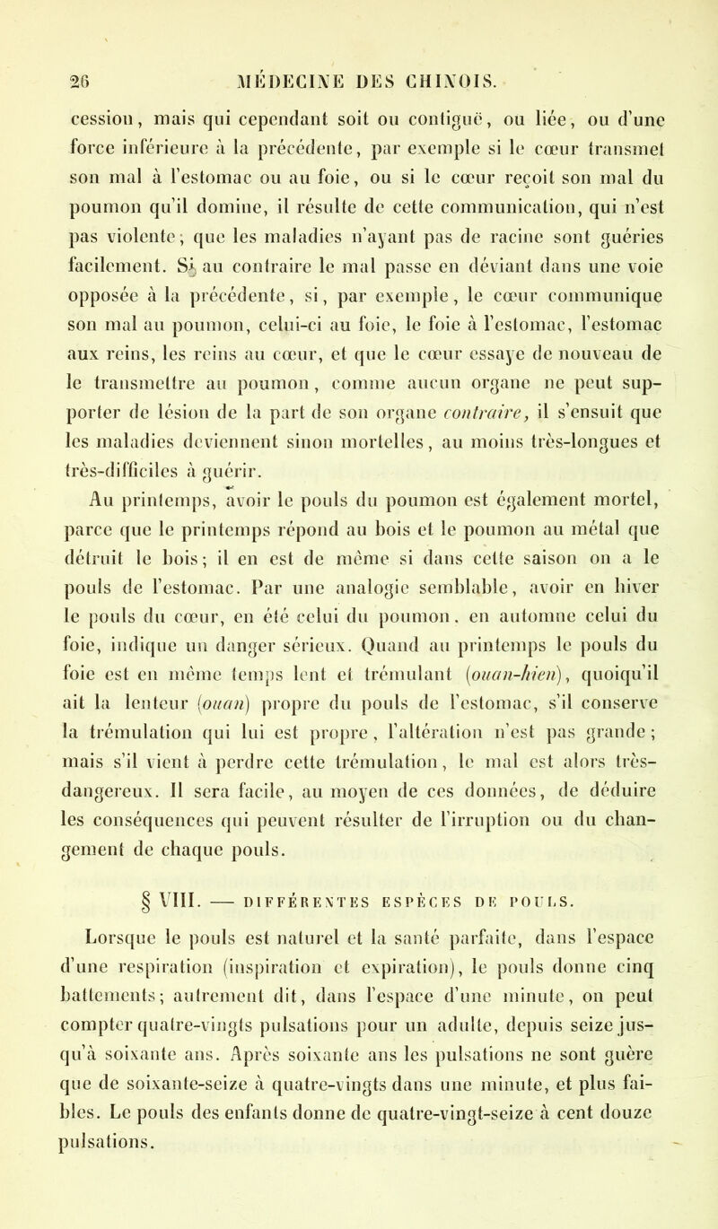 cession, mais qui cependant soit ou contiguë, ou liée, ou d’une force inférieure à la précédente, par exemple si le cœur transmet son mal à l’estomac ou au foie, ou si le cœur reçoit son mal du poumon qu’il domine, il résulte de cette communication, qui n’est pas violente, que les maladies n’ayant pas de racine sont guéries facilement. Sf au contraire le mal passe en déviant dans une voie opposée à la précédente, si, par exemple, le cœur communique son mal au poumon, celui-ci au foie, le foie à l’estomac, l’estomac aux reins, les reins au cœur, et que le cœur essaye de nouveau de le transmettre au poumon , comme aucun organe ne peut sup- porter de lésion de la part de son organe contraire, il s’ensuit que les maladies deviennent sinon mortelles, au moins très-longues et très-difficiles à guérir. Au printemps, avoir le pouls du poumon est également mortel, parce que le printemps répond au bois et le poumon au métal que détruit le bois ; il en est de même si dans cette saison on a le pouls de l’estomac. Par une analogie semblable, avoir en hiver le pouls du cœur, en été celui du poumon, en automne celui du foie, indique un danger sérieux. Quand au printemps le pouls du foie est en même temps lent et trémulant (ouan-hien), quoiqu’il ait la lenteur (<ouan) propre du pouls de l’estomac, s’il conserve la trémulation qui lui est propre , l’altération n’est pas grande ; mais s’il vient à perdre cette trémulation, le mal est alors très- dangereux. 11 sera facile, au moyen de ces données, de déduire les conséquences qui peuvent résulter de l’irruption ou du chan- gement de chaque pouls. § VIII. DIFFÉRENTES ESPÈCES DF POULS. Lorsque le pouls est naturel et la santé parfaite, dans l’espace d’une respiration (inspiration et expiration), le pouls donne cinq battements; autrement dit, dans l’espace d’une minute, on peut compter quatre-vingts pulsations pour un adulte, depuis seize jus- qu’à soixante ans. Après soixante ans les pulsations ne sont guère que de soixante-seize à quatre-vingts dans une minute, et plus fai- bles. Le pouls des enfants donne de quatre-vingt-seize à cent douze pulsations.