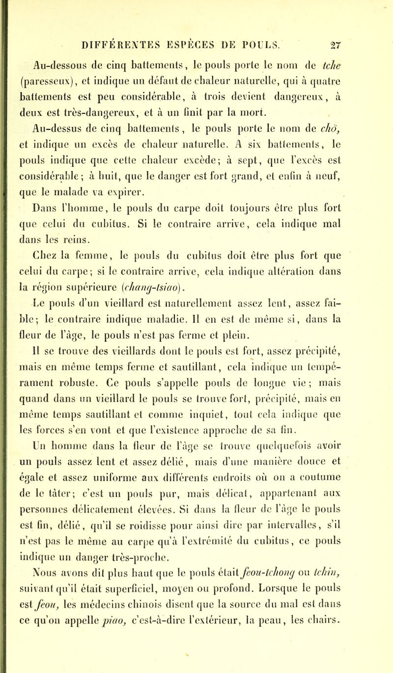 Au-dessous de cinq battements, le pouls porte le nom de telle (paresseux), et indique un défaut de chaleur naturelle, qui à quatre battements est peu considérable, à trois devient dangereux, à deux est très-dangereux, et à un finit par la mort. Au-dessus de cinq battements , le pouls porte le nom de cliô, et indique un excès de chaleur naturelle. A six battements, le pouls indique que cette chaleur excède; à sept, que l’excès est considérable; à huit, que le danger est fort grand, et enfin à neuf, que le malade va expirer. Dans l’homme, le pouls du carpe doit toujours être plus fort que celui du cubitus. Si le contraire arrive, cela indique mal dans les reins. Chez la femme, le pouls du cubitus doit être plus fort que celui du carpe; si le contraire arrive, cela indique altération dans la région supérieure [chang-tsiao]. Le pouls d’un vieillard est naturellement assez lent, assez fai- ble; le contraire indique maladie. 11 en est de même si, dans la fleur de l’àge, le pouls n’est pas ferme et plein. 11 se trouve des vieillards dont le pouls est fort, assez précipité, mais en même temps ferme et sautillant, cela indique un tempé- rament robuste. Ce pouls s’appelle pouls de longue vie ; mais quand dans un vieillard le pouls se trouve fort, précipité, mais en même temps sautillant et comme inquiet, tout cela indique que les forces s’en vont et que l’existence approche de sa fin. Un homme dans la fleur de l’àge se trouve quelquefois avoir un pouls assez lent et assez délié, mais d’une manière douce et égale et assez uniforme aux différents endroits où on a coutume de le tâter; c’est un pouls pur, mais délicat, appartenant aux personnes délicatement élevées. Si dans la fleur de l’àge le pouls est fin, délié, qu’il se roidisse pour ainsi dire par intervalles, s’il n’est pas le même au carpe qu’à l’extrémité du cubitus, ce pouls indique un danger très-proche. Nous avons dit plus haut que le pouls était feou-lchong ou Ichin, suivant qu’il était superficiel, moyen ou profond. Lorsque le pouls est feou, les médecins chinois disent que la source du mal est dans ce qu’on appelle piao, c’est-à-dire l’extérieur, la peau, les chairs.