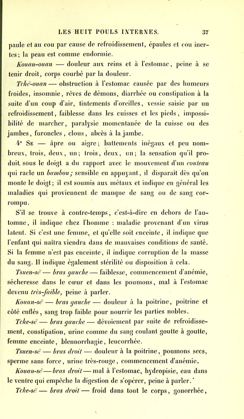 paule et au cou par cause de refroidissement, épaules et cou iner- tes; la peau est comine endormie. Kouan-ouan — douleur aux reins et à l’estomac, peine à se tenir droit, corps courbé par la douleur. Tchê-ouan — obstruction à l’estomac causée par des humeurs froides, insomnie, rêves de démons, diarrhée ou constipation à la suite d’un coup d’air, tintements d’oreilles, vessie saisie par un refroidissement, faiblesse dans les cuisses et les pieds, impossi- bilité de marcher, paralysie momentanée de la cuisse ou des jambes, furoncles, clous, abcès à la jambe. 4° Se — âpre ou aigre ; battements inégaux et peu nom- breux, trois, deux, un; trois, deux, un; la sensation qu’il pro- duit sous le doigt a du rapport avec le mouvement d’un couteau qui racle un bambou; sensible en appuyant, il disparait dès qu’on ! monte le doigt ; il est soumis aux métaux et indique en général les maladies qui proviennent de manque de sang ou de sang cor- rompu. S’il se trouve à contre-temps, c’est-à-dire en dehors de l’au- ! tomne, il indique chez l’homme : maladie provenant d’un virus j latent. Si c’est une femme, et quelle soit enceinte, il indique que l’enfant qui naîlra viendra dans de mauvaises conditions de santé. Si la femme n’est pas enceinte, il indique corruption de la masse du saug. 11 indique également stérilité ou disposition à cela. Tsuen-sé — bras gauche — faiblesse, commencement d’anémie, sécheresse dans le cœur et dans les poumons, mal à l’estomac devenu très-faible, peine à parler. Kouan-sê — bras gauche — douleur à la poitrine, poitrine et j côté enflés, sang trop faible pour nourrir les parties nobles. Tche-sè — bras gauche— dévoiement par suite de refroidisse- ment, constipation, urine comme du sang coulant goutte à goutte, femme enceinte, blennorrhagie, leucorrhée. Tsuen-sé— bras droit — douleur à la poitrine, poumons secs, sperme sans force, urine très-rouge, commencement d’anémie. Kouan-sé—bras droit — mal à l’estomac, hydropisie, eau dans le ventre qui empêche la digestion de s’opérer, peine à parler. * Tche-sè — bras droit—■ froid dans tout le corps, gonorrhée,